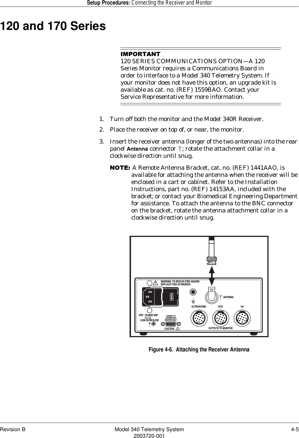 Revision B Model 340 Telemetry System 4-52003720-001Setup Procedures: Connecting the Receiver and Monitor120 and 170 Series,03257$17120 SERIES COMMUNICATIONS OPTION—A 120 Series Monitor requires a Communications Board in order to interface to a Model 340 Telemetry System. If your monitor does not have this option, an upgrade kit is available as cat. no. (REF) 1559BAO. Contact your Service Representative for more information.1. Turn off both the monitor and the Model 340R Receiver.2. Place the receiver on top of, or near, the monitor.3. Insert the receiver antenna (longer of the two antennas) into the rear panel Antenna connector  ; rotate the attachment collar in a clockwise direction until snug.127(A Remote Antenna Bracket, cat. no. (REF) 1441AAO, is available for attaching the antenna when the receiver will be enclosed in a cart or cabinet. Refer to the Installation Instructions, part no. (REF) 14153AA, included with the bracket; or contact your Biomedical Engineering Department for assistance. To attach the antenna to the BNC connector on the bracket, rotate the antenna attachment collar in a clockwise direction until snug.Figure 4-6.  Attaching the Receiver AntennaANTENNAOUTPUTS TO MONITORCONNECT TOCOROMETRICSMONITORS ONLYULTRASOUND ECG UA!WARNING: TO REDUCE FIRE HAZARDREPLACE FUSE AS MARKED.CAUTION!120Vac~120V ~ 50-60HZ 30W0.25A SLOW BLOW
