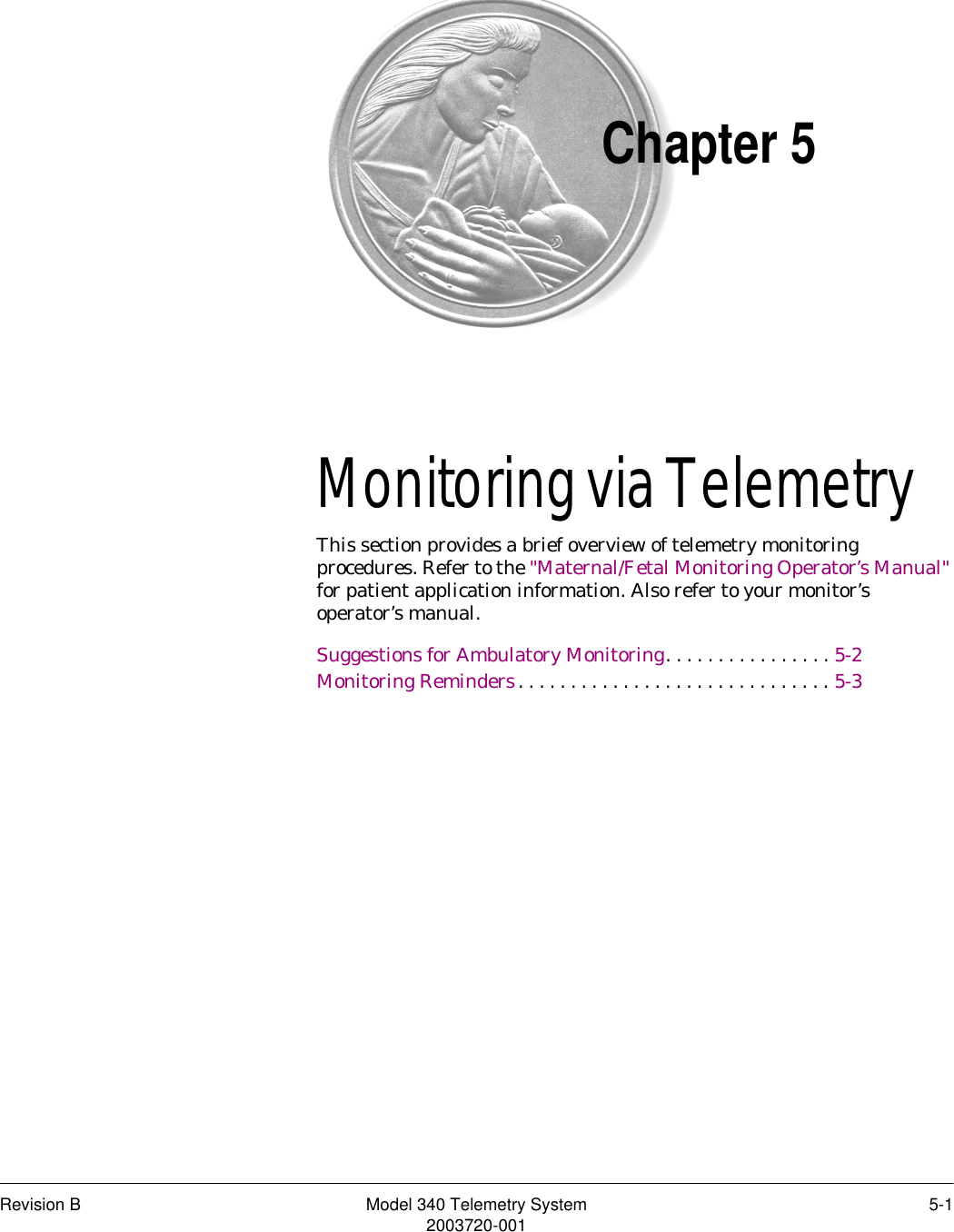 Revision B Model 340 Telemetry System 5-12003720-001Chapter 5Monitoring via Telemetry5This section provides a brief overview of telemetry monitoring procedures. Refer to the &quot;Maternal/Fetal Monitoring Operator’s Manual&quot; for patient application information. Also refer to your monitor’s operator’s manual.Suggestions for Ambulatory Monitoring. . . . . . . . . . . . . . . . 5-2Monitoring Reminders. . . . . . . . . . . . . . . . . . . . . . . . . . . . . . 5-3