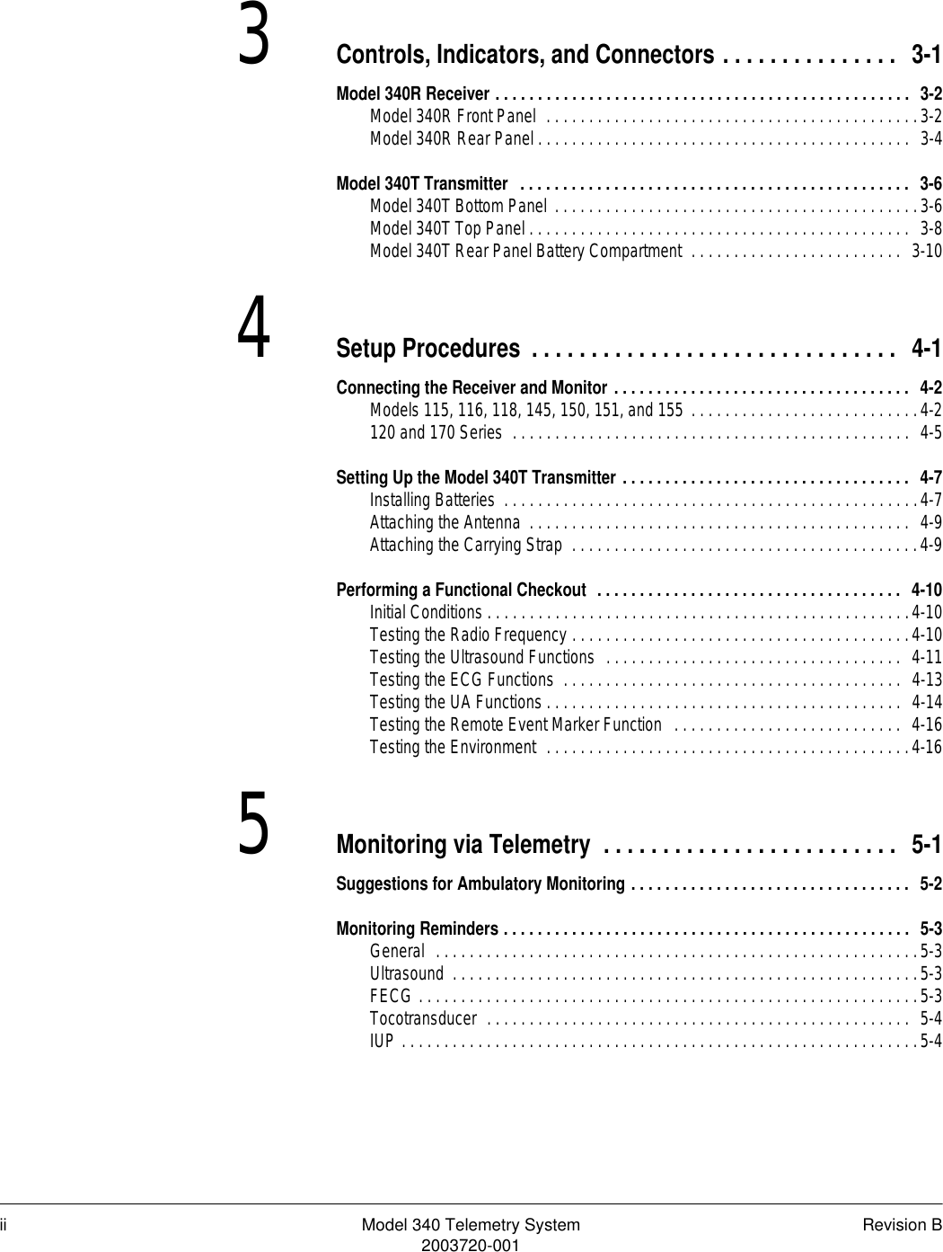 ii Model 340 Telemetry System Revision B2003720-0013Controls, Indicators, and Connectors . . . . . . . . . . . . . . .  3-1Model 340R Receiver . . . . . . . . . . . . . . . . . . . . . . . . . . . . . . . . . . . . . . . . . . . . . . . . .  3-2Model 340R Front Panel  . . . . . . . . . . . . . . . . . . . . . . . . . . . . . . . . . . . . . . . . . . . .3-2Model 340R Rear Panel . . . . . . . . . . . . . . . . . . . . . . . . . . . . . . . . . . . . . . . . . . . .  3-4Model 340T Transmitter   . . . . . . . . . . . . . . . . . . . . . . . . . . . . . . . . . . . . . . . . . . . . . .  3-6Model 340T Bottom Panel . . . . . . . . . . . . . . . . . . . . . . . . . . . . . . . . . . . . . . . . . . .3-6Model 340T Top Panel . . . . . . . . . . . . . . . . . . . . . . . . . . . . . . . . . . . . . . . . . . . . .  3-8Model 340T Rear Panel Battery Compartment  . . . . . . . . . . . . . . . . . . . . . . . . .  3-104Setup Procedures . . . . . . . . . . . . . . . . . . . . . . . . . . . . . . .  4-1Connecting the Receiver and Monitor . . . . . . . . . . . . . . . . . . . . . . . . . . . . . . . . . . .  4-2Models 115, 116, 118, 145, 150, 151, and 155 . . . . . . . . . . . . . . . . . . . . . . . . . . .4-2120 and 170 Series  . . . . . . . . . . . . . . . . . . . . . . . . . . . . . . . . . . . . . . . . . . . . . . .  4-5Setting Up the Model 340T Transmitter . . . . . . . . . . . . . . . . . . . . . . . . . . . . . . . . . .  4-7Installing Batteries  . . . . . . . . . . . . . . . . . . . . . . . . . . . . . . . . . . . . . . . . . . . . . . . . .4-7Attaching the Antenna  . . . . . . . . . . . . . . . . . . . . . . . . . . . . . . . . . . . . . . . . . . . . .  4-9Attaching the Carrying Strap  . . . . . . . . . . . . . . . . . . . . . . . . . . . . . . . . . . . . . . . . .4-9Performing a Functional Checkout  . . . . . . . . . . . . . . . . . . . . . . . . . . . . . . . . . . . .  4-10Initial Conditions . . . . . . . . . . . . . . . . . . . . . . . . . . . . . . . . . . . . . . . . . . . . . . . . . .4-10Testing the Radio Frequency . . . . . . . . . . . . . . . . . . . . . . . . . . . . . . . . . . . . . . . .4-10Testing the Ultrasound Functions  . . . . . . . . . . . . . . . . . . . . . . . . . . . . . . . . . . .  4-11Testing the ECG Functions  . . . . . . . . . . . . . . . . . . . . . . . . . . . . . . . . . . . . . . . .  4-13Testing the UA Functions . . . . . . . . . . . . . . . . . . . . . . . . . . . . . . . . . . . . . . . . . .  4-14Testing the Remote Event Marker Function  . . . . . . . . . . . . . . . . . . . . . . . . . . .  4-16Testing the Environment  . . . . . . . . . . . . . . . . . . . . . . . . . . . . . . . . . . . . . . . . . . .4-165Monitoring via Telemetry  . . . . . . . . . . . . . . . . . . . . . . . . .  5-1Suggestions for Ambulatory Monitoring . . . . . . . . . . . . . . . . . . . . . . . . . . . . . . . . .  5-2Monitoring Reminders . . . . . . . . . . . . . . . . . . . . . . . . . . . . . . . . . . . . . . . . . . . . . . . .  5-3General  . . . . . . . . . . . . . . . . . . . . . . . . . . . . . . . . . . . . . . . . . . . . . . . . . . . . . . . . .5-3Ultrasound  . . . . . . . . . . . . . . . . . . . . . . . . . . . . . . . . . . . . . . . . . . . . . . . . . . . . . . .5-3FECG . . . . . . . . . . . . . . . . . . . . . . . . . . . . . . . . . . . . . . . . . . . . . . . . . . . . . . . . . . .5-3Tocotransducer  . . . . . . . . . . . . . . . . . . . . . . . . . . . . . . . . . . . . . . . . . . . . . . . . . .  5-4IUP . . . . . . . . . . . . . . . . . . . . . . . . . . . . . . . . . . . . . . . . . . . . . . . . . . . . . . . . . . . . .5-4