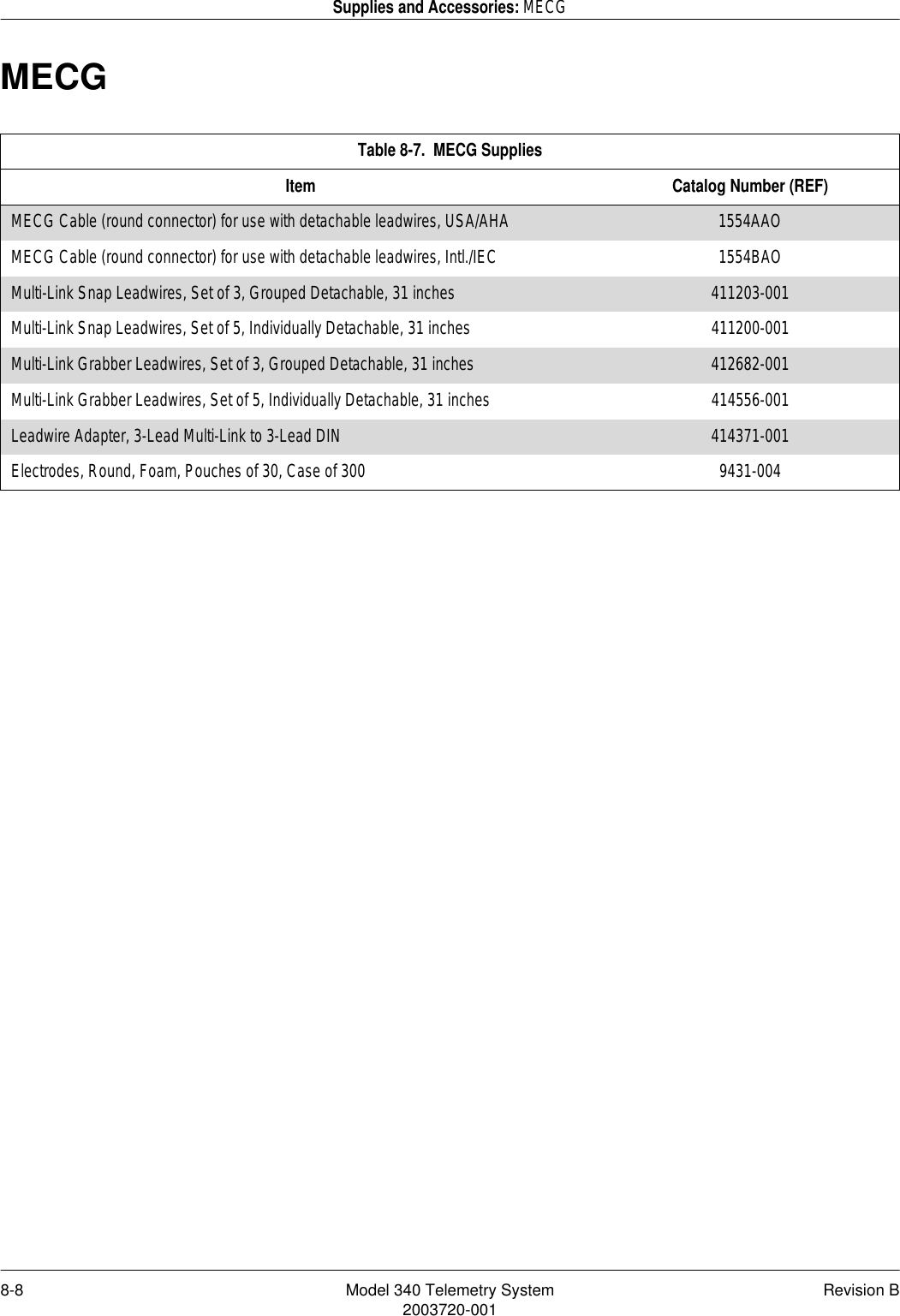 8-8 Model 340 Telemetry System Revision B2003720-001Supplies and Accessories: MECGMECGTable 8-7.  MECG SuppliesItem Catalog Number (REF)MECG Cable (round connector) for use with detachable leadwires, USA/AHA 1554AAOMECG Cable (round connector) for use with detachable leadwires, Intl./IEC 1554BAOMulti-Link Snap Leadwires, Set of 3, Grouped Detachable, 31 inches 411203-001Multi-Link Snap Leadwires, Set of 5, Individually Detachable, 31 inches 411200-001Multi-Link Grabber Leadwires, Set of 3, Grouped Detachable, 31 inches 412682-001Multi-Link Grabber Leadwires, Set of 5, Individually Detachable, 31 inches 414556-001Leadwire Adapter, 3-Lead Multi-Link to 3-Lead DIN 414371-001Electrodes, Round, Foam, Pouches of 30, Case of 300 9431-004