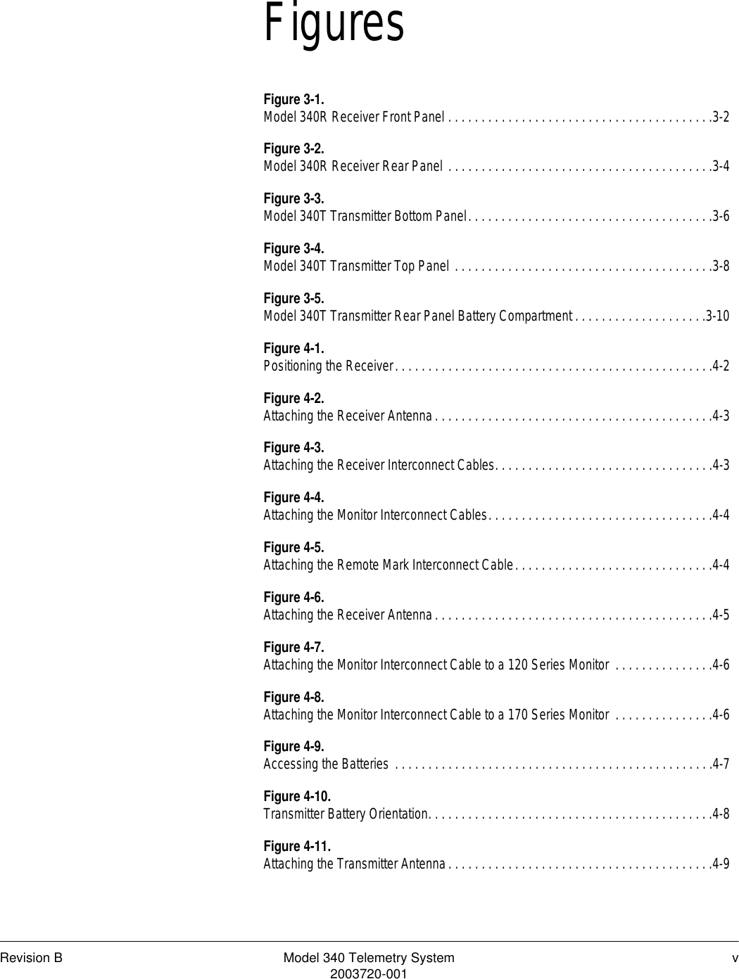 Revision B Model 340 Telemetry System v2003720-001FiguresFigure 3-1.Model 340R Receiver Front Panel . . . . . . . . . . . . . . . . . . . . . . . . . . . . . . . . . . . . . . . .3-2Figure 3-2.Model 340R Receiver Rear Panel . . . . . . . . . . . . . . . . . . . . . . . . . . . . . . . . . . . . . . . .3-4Figure 3-3.Model 340T Transmitter Bottom Panel. . . . . . . . . . . . . . . . . . . . . . . . . . . . . . . . . . . . .3-6Figure 3-4.Model 340T Transmitter Top Panel . . . . . . . . . . . . . . . . . . . . . . . . . . . . . . . . . . . . . . .3-8Figure 3-5.Model 340T Transmitter Rear Panel Battery Compartment . . . . . . . . . . . . . . . . . . . .3-10Figure 4-1.Positioning the Receiver. . . . . . . . . . . . . . . . . . . . . . . . . . . . . . . . . . . . . . . . . . . . . . . .4-2Figure 4-2.Attaching the Receiver Antenna. . . . . . . . . . . . . . . . . . . . . . . . . . . . . . . . . . . . . . . . . .4-3Figure 4-3.Attaching the Receiver Interconnect Cables. . . . . . . . . . . . . . . . . . . . . . . . . . . . . . . . .4-3Figure 4-4.Attaching the Monitor Interconnect Cables. . . . . . . . . . . . . . . . . . . . . . . . . . . . . . . . . .4-4Figure 4-5.Attaching the Remote Mark Interconnect Cable. . . . . . . . . . . . . . . . . . . . . . . . . . . . . .4-4Figure 4-6.Attaching the Receiver Antenna. . . . . . . . . . . . . . . . . . . . . . . . . . . . . . . . . . . . . . . . . .4-5Figure 4-7.Attaching the Monitor Interconnect Cable to a 120 Series Monitor  . . . . . . . . . . . . . . .4-6Figure 4-8.Attaching the Monitor Interconnect Cable to a 170 Series Monitor  . . . . . . . . . . . . . . .4-6Figure 4-9.Accessing the Batteries . . . . . . . . . . . . . . . . . . . . . . . . . . . . . . . . . . . . . . . . . . . . . . . .4-7Figure 4-10.Transmitter Battery Orientation. . . . . . . . . . . . . . . . . . . . . . . . . . . . . . . . . . . . . . . . . . .4-8Figure 4-11.Attaching the Transmitter Antenna. . . . . . . . . . . . . . . . . . . . . . . . . . . . . . . . . . . . . . . .4-9