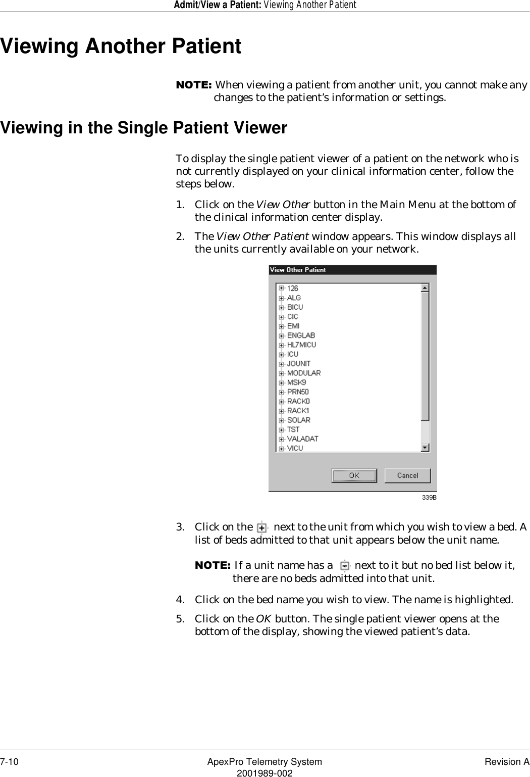 7-10 ApexPro Telemetry System Revision A2001989-002Admit/View a Patient: Viewing Another PatientViewing Another Patient127(When viewing a patient from another unit, you cannot make any changes to the patient’s information or settings.Viewing in the Single Patient ViewerTo display the single patient viewer of a patient on the network who is not currently displayed on your clinical information center, follow the steps below.1. Click on the View Other button in the Main Menu at the bottom of the clinical information center display.2. The View Other Patient window appears. This window displays all the units currently available on your network.3. Click on the  next to the unit from which you wish to view a bed. A list of beds admitted to that unit appears below the unit name.127(If a unit name has a  next to it but no bed list below it, there are no beds admitted into that unit.4. Click on the bed name you wish to view. The name is highlighted.5. Click on the OK button. The single patient viewer opens at the bottom of the display, showing the viewed patient’s data.