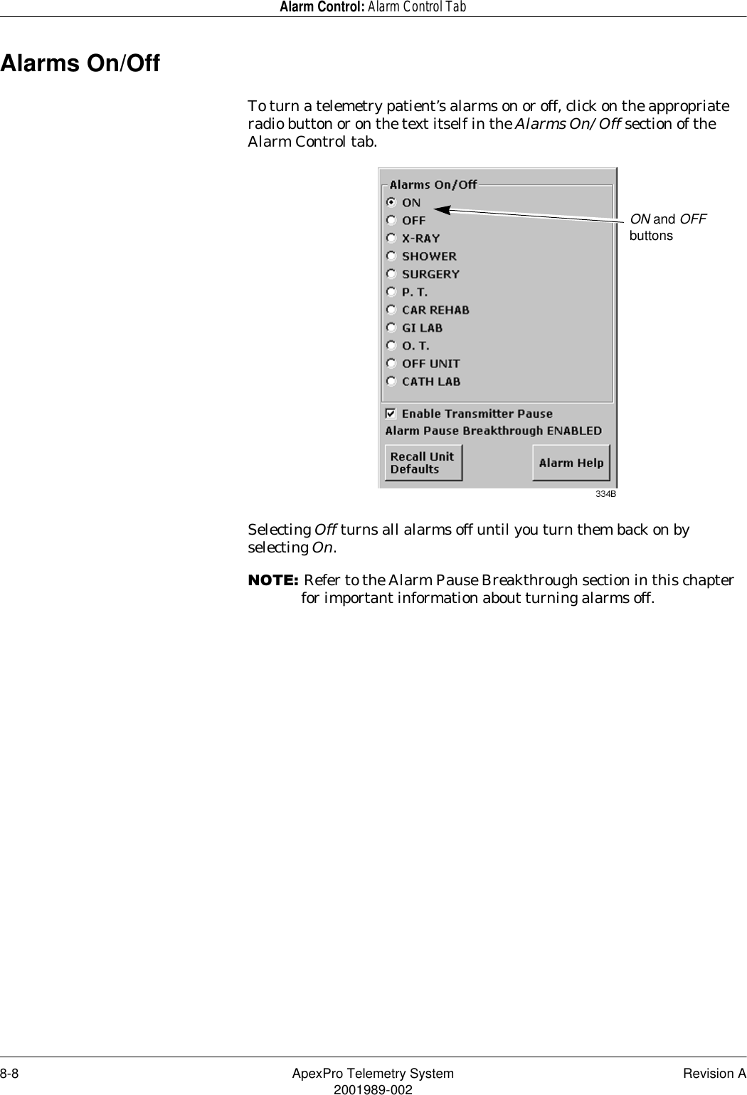 8-8 ApexPro Telemetry System Revision A2001989-002Alarm Control: Alarm Control TabAlarms On/OffTo turn a telemetry patient’s alarms on or off, click on the appropriate radio button or on the text itself in the Alarms On/Off section of the Alarm Control tab.Selecting Off turns all alarms off until you turn them back on by selecting On.127(Refer to the Alarm Pause Breakthrough section in this chapter for important information about turning alarms off.ON and OFF buttons