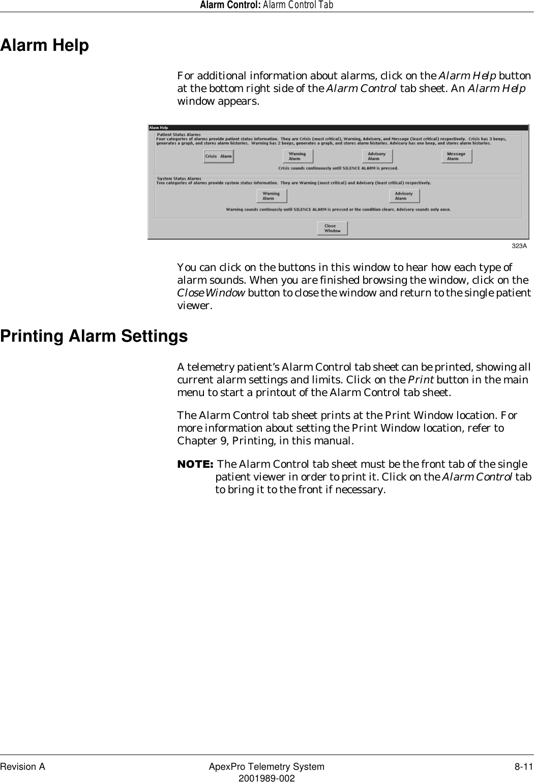 Revision A ApexPro Telemetry System 8-112001989-002Alarm Control: Alarm Control TabAlarm HelpFor additional information about alarms, click on the Alarm Help button at the bottom right side of the Alarm Control tab sheet. An Alarm Help window appears.You can click on the buttons in this window to hear how each type of alarm sounds. When you are finished browsing the window, click on the Close Window button to close the window and return to the single patient viewer.Printing Alarm SettingsA telemetry patient’s Alarm Control tab sheet can be printed, showing all current alarm settings and limits. Click on the Print button in the main menu to start a printout of the Alarm Control tab sheet.The Alarm Control tab sheet prints at the Print Window location. For more information about setting the Print Window location, refer to Chapter 9, Printing, in this manual.127(The Alarm Control tab sheet must be the front tab of the single patient viewer in order to print it. Click on the Alarm Control tab to bring it to the front if necessary.