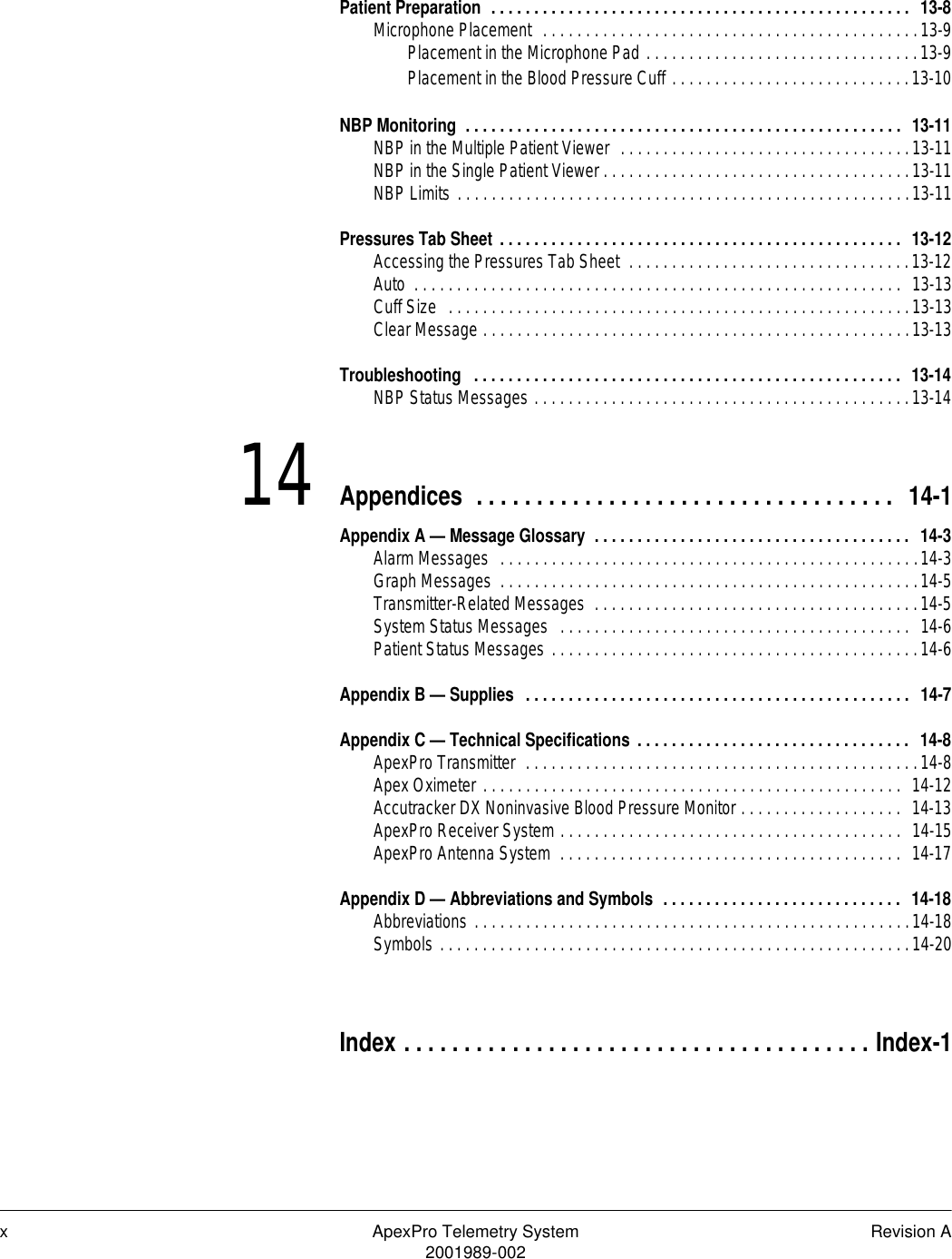 x ApexPro Telemetry System Revision A2001989-002Patient Preparation  . . . . . . . . . . . . . . . . . . . . . . . . . . . . . . . . . . . . . . . . . . . . . . . . .  13-8Microphone Placement  . . . . . . . . . . . . . . . . . . . . . . . . . . . . . . . . . . . . . . . . . . . .13-9Placement in the Microphone Pad . . . . . . . . . . . . . . . . . . . . . . . . . . . . . . . .13-9Placement in the Blood Pressure Cuff . . . . . . . . . . . . . . . . . . . . . . . . . . . .13-10NBP Monitoring  . . . . . . . . . . . . . . . . . . . . . . . . . . . . . . . . . . . . . . . . . . . . . . . . . . .  13-11NBP in the Multiple Patient Viewer  . . . . . . . . . . . . . . . . . . . . . . . . . . . . . . . . . .13-11NBP in the Single Patient Viewer . . . . . . . . . . . . . . . . . . . . . . . . . . . . . . . . . . . .13-11NBP Limits . . . . . . . . . . . . . . . . . . . . . . . . . . . . . . . . . . . . . . . . . . . . . . . . . . . . .13-11Pressures Tab Sheet . . . . . . . . . . . . . . . . . . . . . . . . . . . . . . . . . . . . . . . . . . . . . . .  13-12Accessing the Pressures Tab Sheet  . . . . . . . . . . . . . . . . . . . . . . . . . . . . . . . . .13-12Auto  . . . . . . . . . . . . . . . . . . . . . . . . . . . . . . . . . . . . . . . . . . . . . . . . . . . . . . . . .  13-13Cuff Size  . . . . . . . . . . . . . . . . . . . . . . . . . . . . . . . . . . . . . . . . . . . . . . . . . . . . . .13-13Clear Message . . . . . . . . . . . . . . . . . . . . . . . . . . . . . . . . . . . . . . . . . . . . . . . . . .13-13Troubleshooting  . . . . . . . . . . . . . . . . . . . . . . . . . . . . . . . . . . . . . . . . . . . . . . . . . .  13-14NBP Status Messages . . . . . . . . . . . . . . . . . . . . . . . . . . . . . . . . . . . . . . . . . . . .13-1414 Appendices  . . . . . . . . . . . . . . . . . . . . . . . . . . . . . . . . . . .  14-1Appendix A — Message Glossary  . . . . . . . . . . . . . . . . . . . . . . . . . . . . . . . . . . . . .  14-3Alarm Messages  . . . . . . . . . . . . . . . . . . . . . . . . . . . . . . . . . . . . . . . . . . . . . . . . .14-3Graph Messages  . . . . . . . . . . . . . . . . . . . . . . . . . . . . . . . . . . . . . . . . . . . . . . . . .14-5Transmitter-Related Messages  . . . . . . . . . . . . . . . . . . . . . . . . . . . . . . . . . . . . . .14-5System Status Messages  . . . . . . . . . . . . . . . . . . . . . . . . . . . . . . . . . . . . . . . . .  14-6Patient Status Messages . . . . . . . . . . . . . . . . . . . . . . . . . . . . . . . . . . . . . . . . . . .14-6Appendix B — Supplies  . . . . . . . . . . . . . . . . . . . . . . . . . . . . . . . . . . . . . . . . . . . . .  14-7Appendix C — Technical Specifications . . . . . . . . . . . . . . . . . . . . . . . . . . . . . . . .  14-8ApexPro Transmitter  . . . . . . . . . . . . . . . . . . . . . . . . . . . . . . . . . . . . . . . . . . . . . .14-8Apex Oximeter . . . . . . . . . . . . . . . . . . . . . . . . . . . . . . . . . . . . . . . . . . . . . . . . .  14-12Accutracker DX Noninvasive Blood Pressure Monitor . . . . . . . . . . . . . . . . . . .  14-13ApexPro Receiver System . . . . . . . . . . . . . . . . . . . . . . . . . . . . . . . . . . . . . . . .  14-15ApexPro Antenna System  . . . . . . . . . . . . . . . . . . . . . . . . . . . . . . . . . . . . . . . .  14-17Appendix D — Abbreviations and Symbols  . . . . . . . . . . . . . . . . . . . . . . . . . . . .  14-18Abbreviations . . . . . . . . . . . . . . . . . . . . . . . . . . . . . . . . . . . . . . . . . . . . . . . . . . .14-18Symbols . . . . . . . . . . . . . . . . . . . . . . . . . . . . . . . . . . . . . . . . . . . . . . . . . . . . . . .14-20Index . . . . . . . . . . . . . . . . . . . . . . . . . . . . . . . . . . . . . . . Index-1