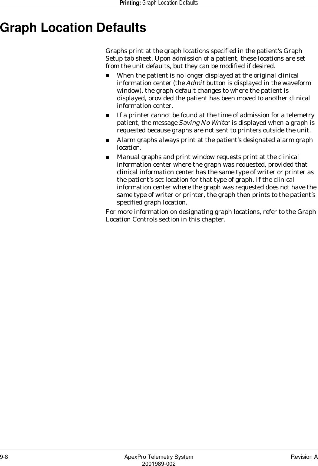 9-8 ApexPro Telemetry System Revision A2001989-002Printing: Graph Location DefaultsGraph Location DefaultsGraphs print at the graph locations specified in the patient’s Graph Setup tab sheet. Upon admission of a patient, these locations are set from the unit defaults, but they can be modified if desired.When the patient is no longer displayed at the original clinical information center (the Admit button is displayed in the waveform window), the graph default changes to where the patient is displayed, provided the patient has been moved to another clinical information center.If a printer cannot be found at the time of admission for a telemetry patient, the message Saving No Writer is displayed when a graph is requested because graphs are not sent to printers outside the unit.Alarm graphs always print at the patient’s designated alarm graph location.Manual graphs and print window requests print at the clinical information center where the graph was requested, provided that clinical information center has the same type of writer or printer as the patient’s set location for that type of graph. If the clinical information center where the graph was requested does not have the same type of writer or printer, the graph then prints to the patient’s specified graph location.For more information on designating graph locations, refer to the Graph Location Controls section in this chapter.