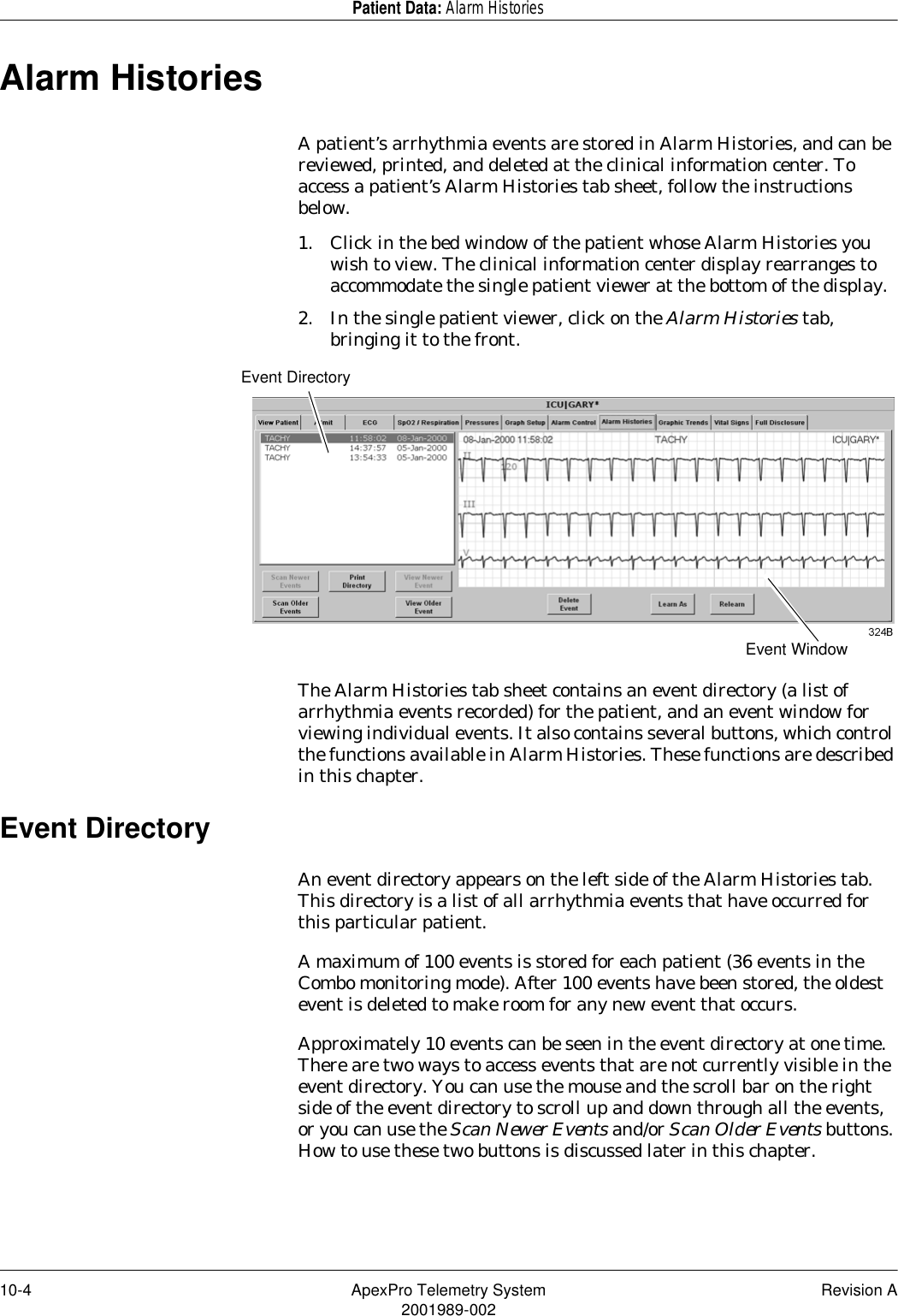 10-4 ApexPro Telemetry System Revision A2001989-002Patient Data: Alarm HistoriesAlarm HistoriesA patient’s arrhythmia events are stored in Alarm Histories, and can be reviewed, printed, and deleted at the clinical information center. To access a patient’s Alarm Histories tab sheet, follow the instructions below.1. Click in the bed window of the patient whose Alarm Histories you wish to view. The clinical information center display rearranges to accommodate the single patient viewer at the bottom of the display.2. In the single patient viewer, click on the Alarm Histories tab, bringing it to the front.The Alarm Histories tab sheet contains an event directory (a list of arrhythmia events recorded) for the patient, and an event window for viewing individual events. It also contains several buttons, which control the functions available in Alarm Histories. These functions are described in this chapter.Event DirectoryAn event directory appears on the left side of the Alarm Histories tab. This directory is a list of all arrhythmia events that have occurred for this particular patient. A maximum of 100 events is stored for each patient (36 events in the Combo monitoring mode). After 100 events have been stored, the oldest event is deleted to make room for any new event that occurs.Approximately 10 events can be seen in the event directory at one time. There are two ways to access events that are not currently visible in the event directory. You can use the mouse and the scroll bar on the right side of the event directory to scroll up and down through all the events, or you can use the Scan Newer Events and/or Scan Older Events buttons. How to use these two buttons is discussed later in this chapter.Event DirectoryEvent Window