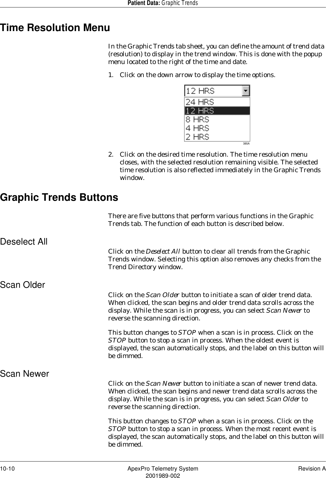 10-10 ApexPro Telemetry System Revision A2001989-002Patient Data: Graphic TrendsTime Resolution MenuIn the Graphic Trends tab sheet, you can define the amount of trend data (resolution) to display in the trend window. This is done with the popup menu located to the right of the time and date.1. Click on the down arrow to display the time options.2. Click on the desired time resolution. The time resolution menu closes, with the selected resolution remaining visible. The selected time resolution is also reflected immediately in the Graphic Trends window.Graphic Trends ButtonsThere are five buttons that perform various functions in the Graphic Trends tab. The function of each button is described below.Deselect All Click on the Deselect All button to clear all trends from the Graphic Trends window. Selecting this option also removes any checks from the Trend Directory window.Scan Older Click on the Scan Older button to initiate a scan of older trend data. When clicked, the scan begins and older trend data scrolls across the display. While the scan is in progress, you can select Scan Newer to reverse the scanning direction.This button changes to STOP when a scan is in process. Click on the STOP button to stop a scan in process. When the oldest event is displayed, the scan automatically stops, and the label on this button will be dimmed.Scan Newer Click on the Scan Newer button to initiate a scan of newer trend data. When clicked, the scan begins and newer trend data scrolls across the display. While the scan is in progress, you can select Scan Older to reverse the scanning direction.This button changes to STOP when a scan is in process. Click on the STOP button to stop a scan in process. When the most recent event is displayed, the scan automatically stops, and the label on this button will be dimmed.