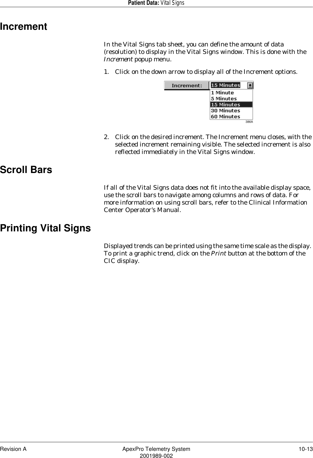 Revision A ApexPro Telemetry System 10-132001989-002Patient Data: Vital SignsIncrementIn the Vital Signs tab sheet, you can define the amount of data (resolution) to display in the Vital Signs window. This is done with the Increment popup menu.1. Click on the down arrow to display all of the Increment options.2. Click on the desired increment. The Increment menu closes, with the selected increment remaining visible. The selected increment is also reflected immediately in the Vital Signs window.Scroll BarsIf all of the Vital Signs data does not fit into the available display space, use the scroll bars to navigate among columns and rows of data. For more information on using scroll bars, refer to the Clinical Information Center Operator’s Manual.Printing Vital SignsDisplayed trends can be printed using the same time scale as the display. To print a graphic trend, click on the Print button at the bottom of the CIC display.