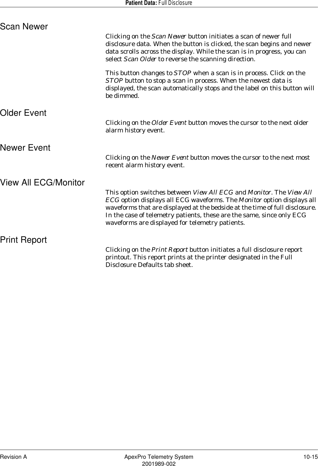 Revision A ApexPro Telemetry System 10-152001989-002Patient Data: Full DisclosureScan Newer Clicking on the Scan Newer button initiates a scan of newer full disclosure data. When the button is clicked, the scan begins and newer data scrolls across the display. While the scan is in progress, you can select Scan Older to reverse the scanning direction.This button changes to STOP when a scan is in process. Click on the STOP button to stop a scan in process. When the newest data is displayed, the scan automatically stops and the label on this button will be dimmed.Older Event Clicking on the Older Event button moves the cursor to the next older alarm history event.Newer Event Clicking on the Newer Event button moves the cursor to the next most recent alarm history event.View All ECG/Monitor This option switches between View All ECG and Monitor. The View All ECG option displays all ECG waveforms. The Monitor option displays all waveforms that are displayed at the bedside at the time of full disclosure. In the case of telemetry patients, these are the same, since only ECG waveforms are displayed for telemetry patients.Print Report Clicking on the Print Report button initiates a full disclosure report printout. This report prints at the printer designated in the Full Disclosure Defaults tab sheet.