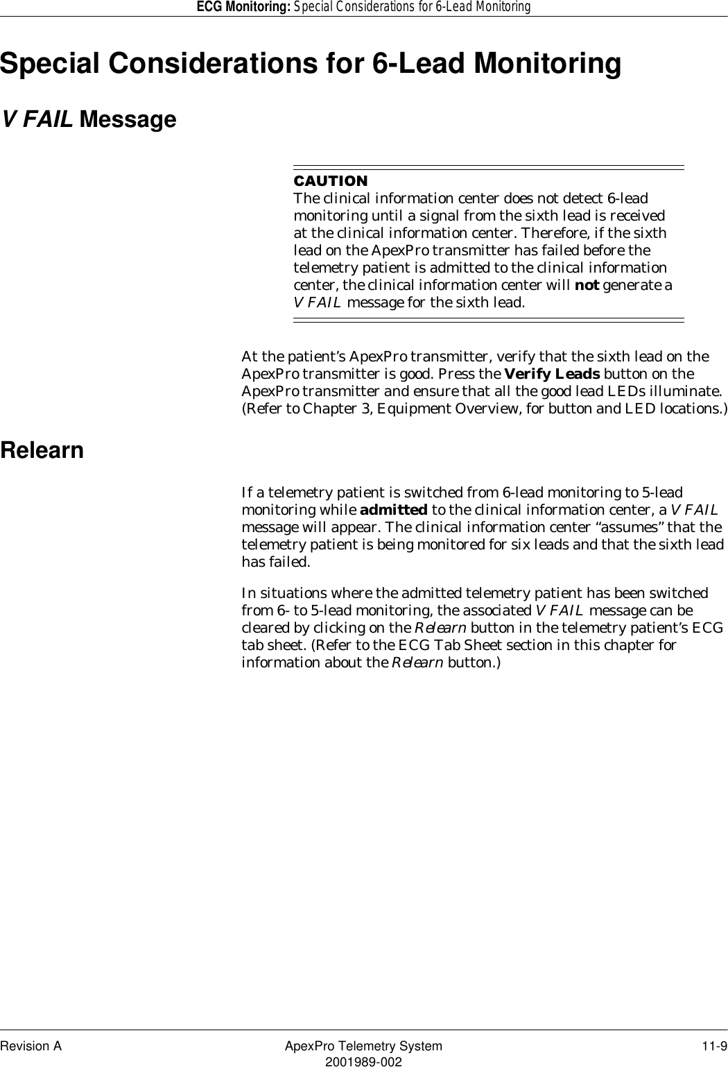 Revision A ApexPro Telemetry System 11-92001989-002ECG Monitoring: Special Considerations for 6-Lead MonitoringSpecial Considerations for 6-Lead MonitoringV FAIL Message&amp;$87,21The clinical information center does not detect 6-lead monitoring until a signal from the sixth lead is received at the clinical information center. Therefore, if the sixth lead on the ApexPro transmitter has failed before the telemetry patient is admitted to the clinical information center, the clinical information center will not generate a V FAIL message for the sixth lead.At the patient’s ApexPro transmitter, verify that the sixth lead on the ApexPro transmitter is good. Press the Verify Leads button on the ApexPro transmitter and ensure that all the good lead LEDs illuminate. (Refer to Chapter 3, Equipment Overview, for button and LED locations.)RelearnIf a telemetry patient is switched from 6-lead monitoring to 5-lead monitoring while admitted to the clinical information center, a V FAIL message will appear. The clinical information center “assumes” that the telemetry patient is being monitored for six leads and that the sixth lead has failed.In situations where the admitted telemetry patient has been switched from 6- to 5-lead monitoring, the associated V FAIL message can be cleared by clicking on the Relearn button in the telemetry patient’s ECG tab sheet. (Refer to the ECG Tab Sheet section in this chapter for information about the Relearn button.)