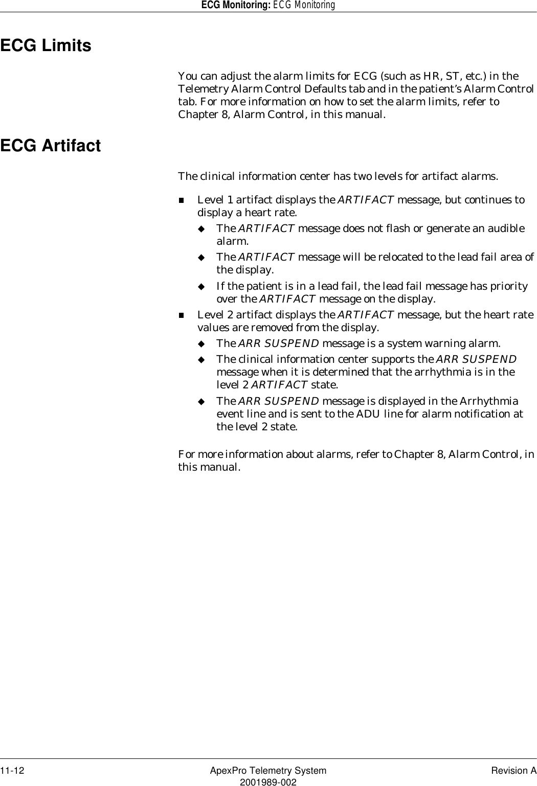 11-12 ApexPro Telemetry System Revision A2001989-002ECG Monitoring: ECG MonitoringECG LimitsYou can adjust the alarm limits for ECG (such as HR, ST, etc.) in the Telemetry Alarm Control Defaults tab and in the patient’s Alarm Control tab. For more information on how to set the alarm limits, refer to Chapter 8, Alarm Control, in this manual.ECG ArtifactThe clinical information center has two levels for artifact alarms.Level 1 artifact displays the ARTIFACT message, but continues to display a heart rate.The ARTIFACT message does not flash or generate an audible alarm.The ARTIFACT message will be relocated to the lead fail area of the display.If the patient is in a lead fail, the lead fail message has priority over the ARTIFACT message on the display.Level 2 artifact displays the ARTIFACT message, but the heart rate values are removed from the display.The ARR SUSPEND message is a system warning alarm.The clinical information center supports the ARR SUSPEND message when it is determined that the arrhythmia is in the level 2 ARTIFACT state.The ARR SUSPEND message is displayed in the Arrhythmia event line and is sent to the ADU line for alarm notification at the level 2 state.For more information about alarms, refer to Chapter 8, Alarm Control, in this manual.