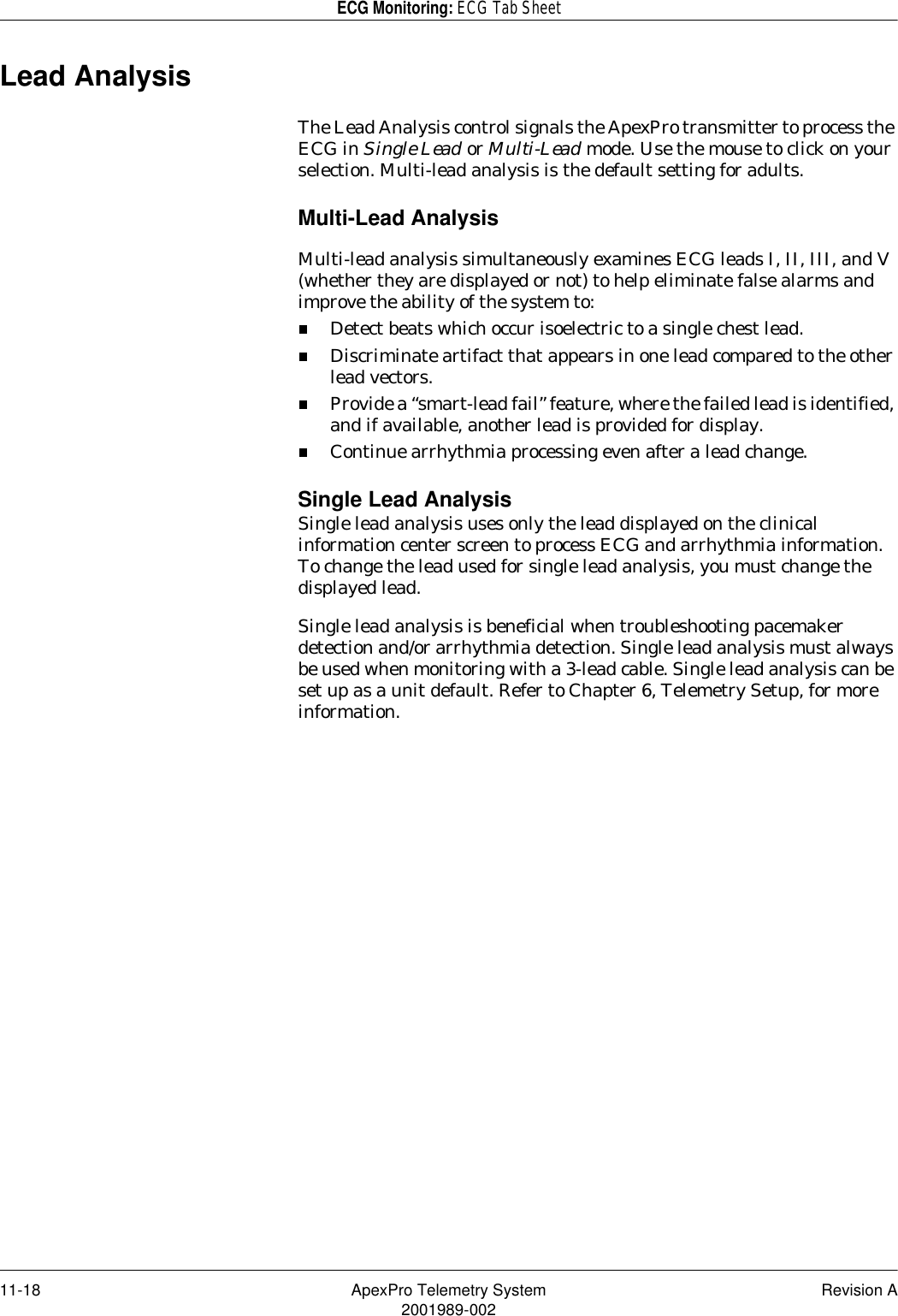 11-18 ApexPro Telemetry System Revision A2001989-002ECG Monitoring: ECG Tab SheetLead AnalysisThe Lead Analysis control signals the ApexPro transmitter to process the ECG in Single Lead or Multi-Lead mode. Use the mouse to click on your selection. Multi-lead analysis is the default setting for adults.Multi-Lead AnalysisMulti-lead analysis simultaneously examines ECG leads I, II, III, and V (whether they are displayed or not) to help eliminate false alarms and improve the ability of the system to:Detect beats which occur isoelectric to a single chest lead.Discriminate artifact that appears in one lead compared to the other lead vectors.Provide a “smart-lead fail” feature, where the failed lead is identified, and if available, another lead is provided for display.Continue arrhythmia processing even after a lead change.Single Lead AnalysisSingle lead analysis uses only the lead displayed on the clinical information center screen to process ECG and arrhythmia information. To change the lead used for single lead analysis, you must change the displayed lead. Single lead analysis is beneficial when troubleshooting pacemaker detection and/or arrhythmia detection. Single lead analysis must always be used when monitoring with a 3-lead cable. Single lead analysis can be set up as a unit default. Refer to Chapter 6, Telemetry Setup, for more information.