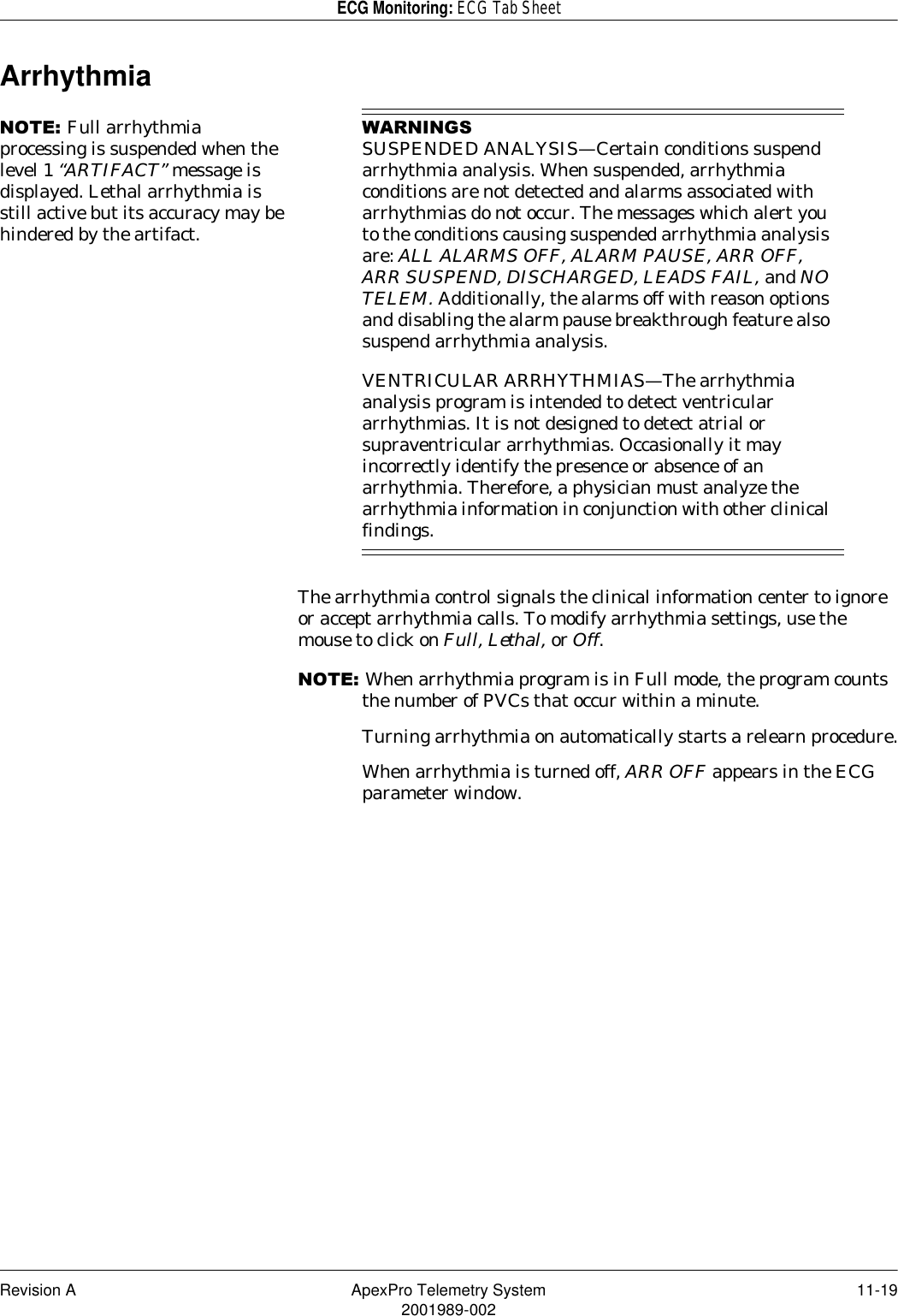 Revision A ApexPro Telemetry System 11-192001989-002ECG Monitoring: ECG Tab SheetArrhythmia127(Full arrhythmia processing is suspended when the level 1 “ARTIFACT” message is displayed. Lethal arrhythmia is still active but its accuracy may be hindered by the artifact.:$51,1*6SUSPENDED ANALYSIS—Certain conditions suspend arrhythmia analysis. When suspended, arrhythmia conditions are not detected and alarms associated with arrhythmias do not occur. The messages which alert you to the conditions causing suspended arrhythmia analysis are: ALL ALARMS OFF, ALARM PAUSE, ARR OFF, ARR SUSPEND, DISCHARGED, LEADS FAIL, and NO TELEM. Additionally, the alarms off with reason options and disabling the alarm pause breakthrough feature also suspend arrhythmia analysis.VENTRICULAR ARRHYTHMIAS—The arrhythmia analysis program is intended to detect ventricular arrhythmias. It is not designed to detect atrial or supraventricular arrhythmias. Occasionally it may incorrectly identify the presence or absence of an arrhythmia. Therefore, a physician must analyze the arrhythmia information in conjunction with other clinical findings.The arrhythmia control signals the clinical information center to ignore or accept arrhythmia calls. To modify arrhythmia settings, use the mouse to click on Full, Lethal, or Off.127(When arrhythmia program is in Full mode, the program counts the number of PVCs that occur within a minute.Turning arrhythmia on automatically starts a relearn procedure.When arrhythmia is turned off, ARR OFF appears in the ECG parameter window.