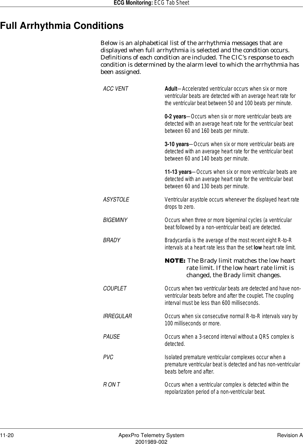 11-20 ApexPro Telemetry System Revision A2001989-002ECG Monitoring: ECG Tab SheetFull Arrhythmia ConditionsBelow is an alphabetical list of the arrhythmia messages that are displayed when full arrhythmia is selected and the condition occurs. Definitions of each condition are included. The CIC’s response to each condition is determined by the alarm level to which the arrhythmia has been assigned.ACC VENT Adult—Accelerated ventricular occurs when six or more ventricular beats are detected with an average heart rate for the ventricular beat between 50 and 100 beats per minute.0-2 years—Occurs when six or more ventricular beats are detected with an average heart rate for the ventricular beat between 60 and 160 beats per minute.3-10 years—Occurs when six or more ventricular beats are detected with an average heart rate for the ventricular beat between 60 and 140 beats per minute.11-13 years—Occurs when six or more ventricular beats are detected with an average heart rate for the ventricular beat between 60 and 130 beats per minute.ASYSTOLE Ventricular asystole occurs whenever the displayed heart rate drops to zero.BIGEMINY Occurs when three or more bigeminal cycles (a ventricular beat followed by a non-ventricular beat) are detected.BRADY Bradycardia is the average of the most recent eight R-to-R intervals at a heart rate less than the set low heart rate limit.127(The Brady limit matches the low heart rate limit. If the low heart rate limit is changed, the Brady limit changes.COUPLET Occurs when two ventricular beats are detected and have non-ventricular beats before and after the couplet. The coupling interval must be less than 600 milliseconds.IRREGULAR Occurs when six consecutive normal R-to-R intervals vary by 100 milliseconds or more.PAUSE Occurs when a 3-second interval without a QRS complex is detected.PVC Isolated premature ventricular complexes occur when a premature ventricular beat is detected and has non-ventricular beats before and after.R ON T Occurs when a ventricular complex is detected within the repolarization period of a non-ventricular beat.