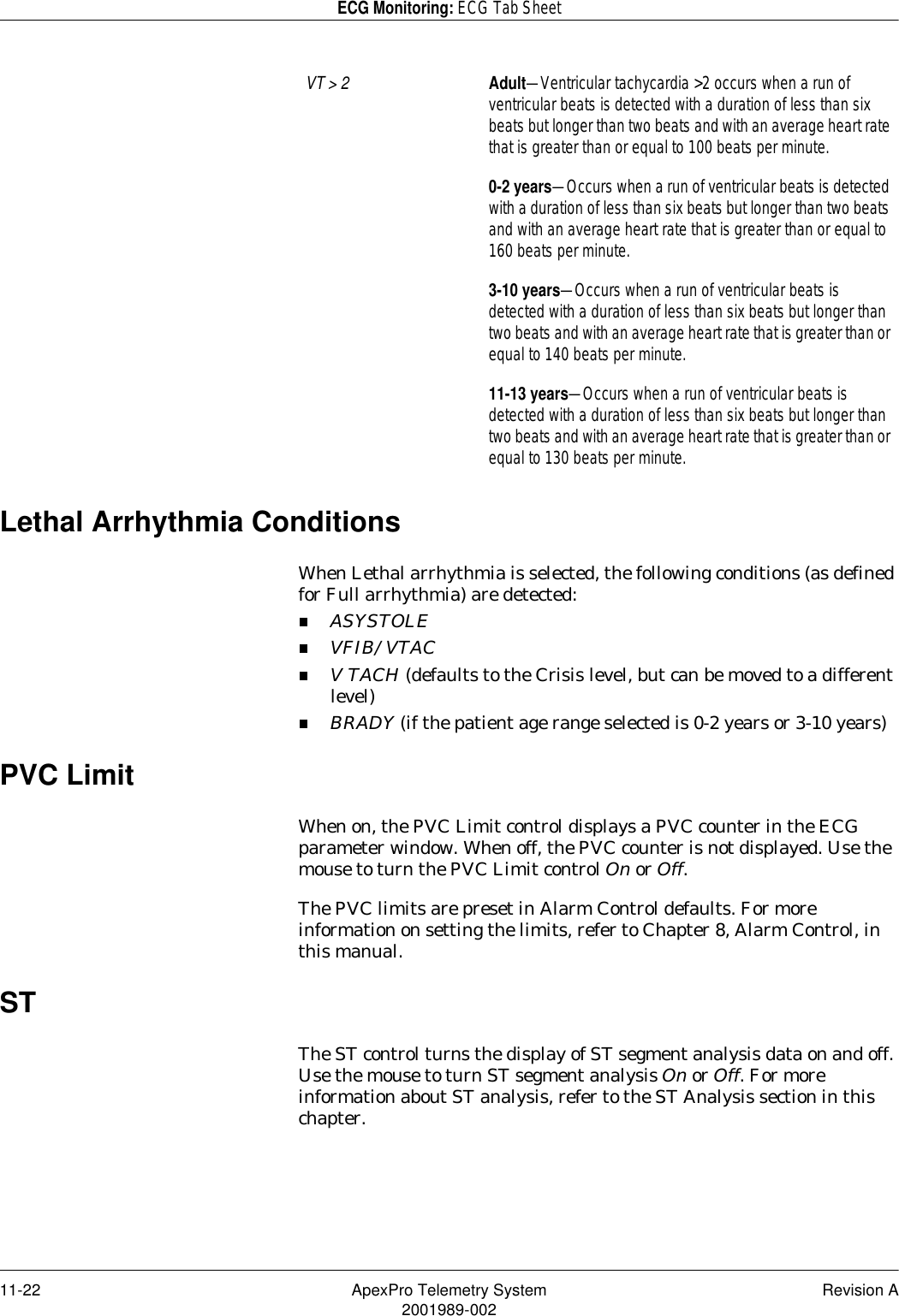 11-22 ApexPro Telemetry System Revision A2001989-002ECG Monitoring: ECG Tab SheetLethal Arrhythmia ConditionsWhen Lethal arrhythmia is selected, the following conditions (as defined for Full arrhythmia) are detected:ASYSTOLEVFIB/VTACV TACH (defaults to the Crisis level, but can be moved to a different level)BRADY (if the patient age range selected is 0-2 years or 3-10 years)PVC LimitWhen on, the PVC Limit control displays a PVC counter in the ECG parameter window. When off, the PVC counter is not displayed. Use the mouse to turn the PVC Limit control On or Off. The PVC limits are preset in Alarm Control defaults. For more information on setting the limits, refer to Chapter 8, Alarm Control, in this manual.STThe ST control turns the display of ST segment analysis data on and off. Use the mouse to turn ST segment analysis On or Off. For more information about ST analysis, refer to the ST Analysis section in this chapter.VT &gt; 2 Adult—Ventricular tachycardia &gt;2 occurs when a run of ventricular beats is detected with a duration of less than six beats but longer than two beats and with an average heart rate that is greater than or equal to 100 beats per minute.0-2 years—Occurs when a run of ventricular beats is detected with a duration of less than six beats but longer than two beats and with an average heart rate that is greater than or equal to 160 beats per minute.3-10 years—Occurs when a run of ventricular beats is detected with a duration of less than six beats but longer than two beats and with an average heart rate that is greater than or equal to 140 beats per minute.11-13 years—Occurs when a run of ventricular beats is detected with a duration of less than six beats but longer than two beats and with an average heart rate that is greater than or equal to 130 beats per minute.