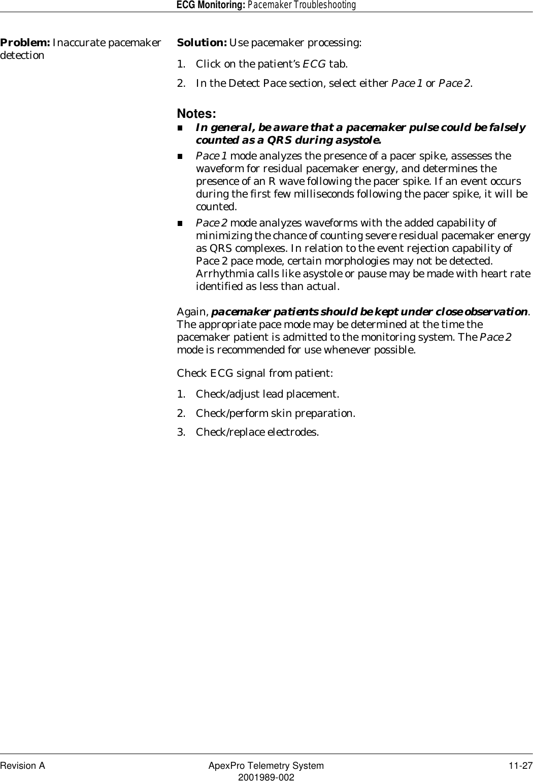 Revision A ApexPro Telemetry System 11-272001989-002ECG Monitoring: Pacemaker TroubleshootingProblem: Inaccurate pacemaker detection Solution: Use pacemaker processing:1. Click on the patient’s ECG tab.2. In the Detect Pace section, select either Pace 1 or Pace 2.Notes:In general, be aware that a pacemaker pulse could be falsely counted as a QRS during asystole.Pace 1 mode analyzes the presence of a pacer spike, assesses the waveform for residual pacemaker energy, and determines the presence of an R wave following the pacer spike. If an event occurs during the first few milliseconds following the pacer spike, it will be counted. Pace 2 mode analyzes waveforms with the added capability of minimizing the chance of counting severe residual pacemaker energy as QRS complexes. In relation to the event rejection capability of Pace 2 pace mode, certain morphologies may not be detected. Arrhythmia calls like asystole or pause may be made with heart rate identified as less than actual.Again, pacemaker patients should be kept under close observation. The appropriate pace mode may be determined at the time the pacemaker patient is admitted to the monitoring system. The Pace 2 mode is recommended for use whenever possible.Check ECG signal from patient:1. Check/adjust lead placement.2. Check/perform skin preparation.3. Check/replace electrodes.