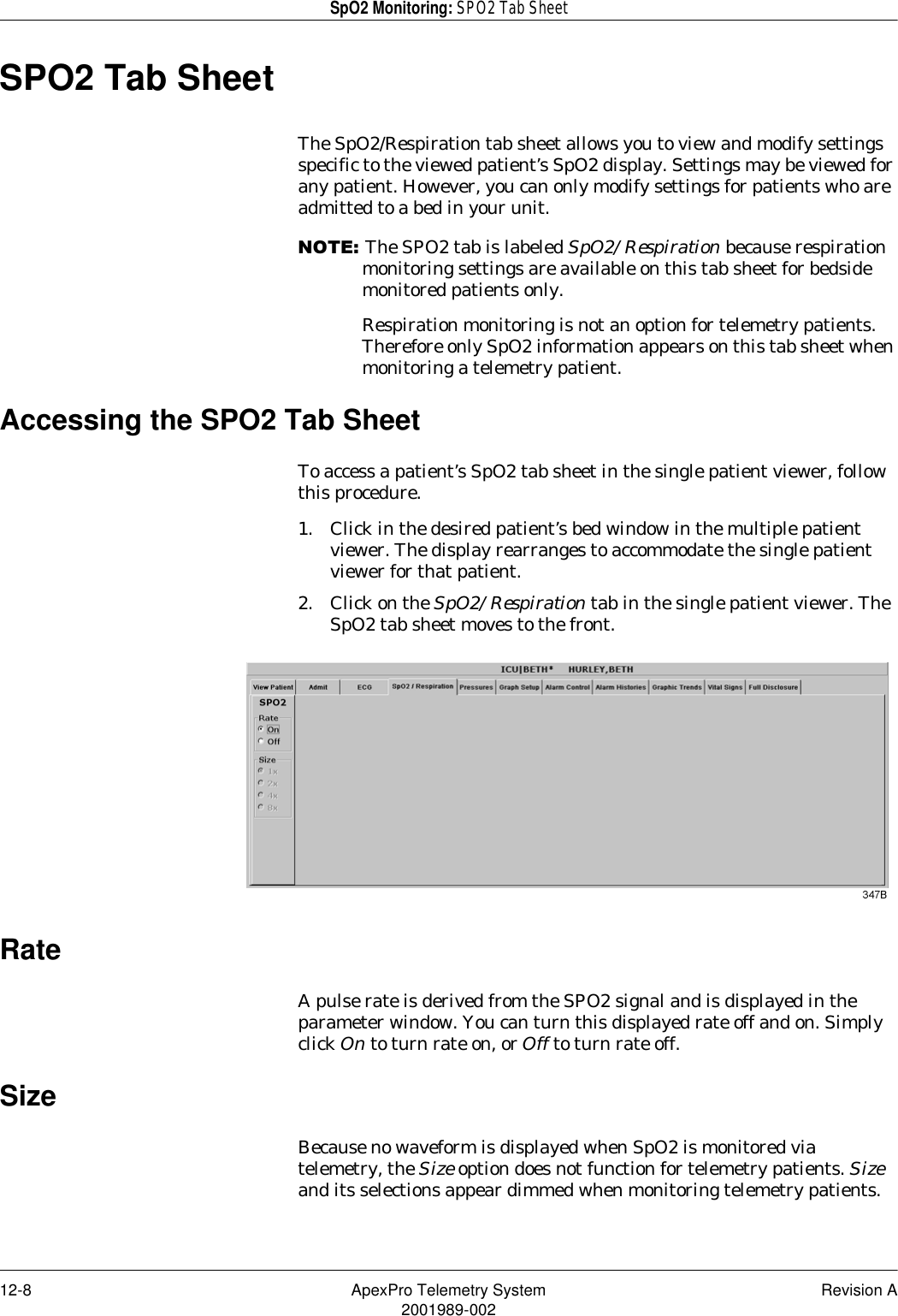 12-8 ApexPro Telemetry System Revision A2001989-002SpO2 Monitoring: SPO2 Tab SheetSPO2 Tab SheetThe SpO2/Respiration tab sheet allows you to view and modify settings specific to the viewed patient’s SpO2 display. Settings may be viewed for any patient. However, you can only modify settings for patients who are admitted to a bed in your unit.127(The SPO2 tab is labeled SpO2/Respiration because respiration monitoring settings are available on this tab sheet for bedside monitored patients only.Respiration monitoring is not an option for telemetry patients. Therefore only SpO2 information appears on this tab sheet when monitoring a telemetry patient.Accessing the SPO2 Tab SheetTo access a patient’s SpO2 tab sheet in the single patient viewer, follow this procedure.1. Click in the desired patient’s bed window in the multiple patient viewer. The display rearranges to accommodate the single patient viewer for that patient.2. Click on the SpO2/Respiration tab in the single patient viewer. The SpO2 tab sheet moves to the front.RateA pulse rate is derived from the SPO2 signal and is displayed in the parameter window. You can turn this displayed rate off and on. Simply click On to turn rate on, or Off to turn rate off.SizeBecause no waveform is displayed when SpO2 is monitored via telemetry, the Size option does not function for telemetry patients. Size and its selections appear dimmed when monitoring telemetry patients.