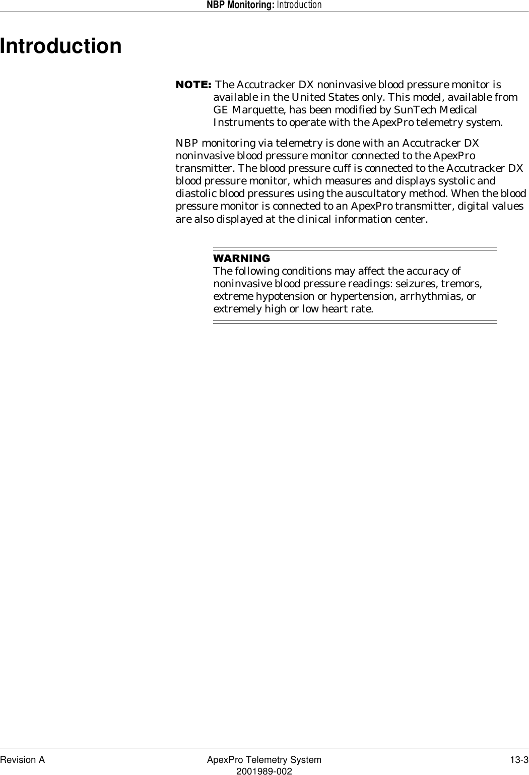 Revision A ApexPro Telemetry System 13-32001989-002NBP Monitoring: IntroductionIntroduction127(The Accutracker DX noninvasive blood pressure monitor is available in the United States only. This model, available from GE Marquette, has been modified by SunTech Medical Instruments to operate with the ApexPro telemetry system.NBP monitoring via telemetry is done with an Accutracker DX noninvasive blood pressure monitor connected to the ApexPro transmitter. The blood pressure cuff is connected to the Accutracker DX blood pressure monitor, which measures and displays systolic and diastolic blood pressures using the auscultatory method. When the blood pressure monitor is connected to an ApexPro transmitter, digital values are also displayed at the clinical information center.:$51,1*The following conditions may affect the accuracy of noninvasive blood pressure readings: seizures, tremors, extreme hypotension or hypertension, arrhythmias, or extremely high or low heart rate.