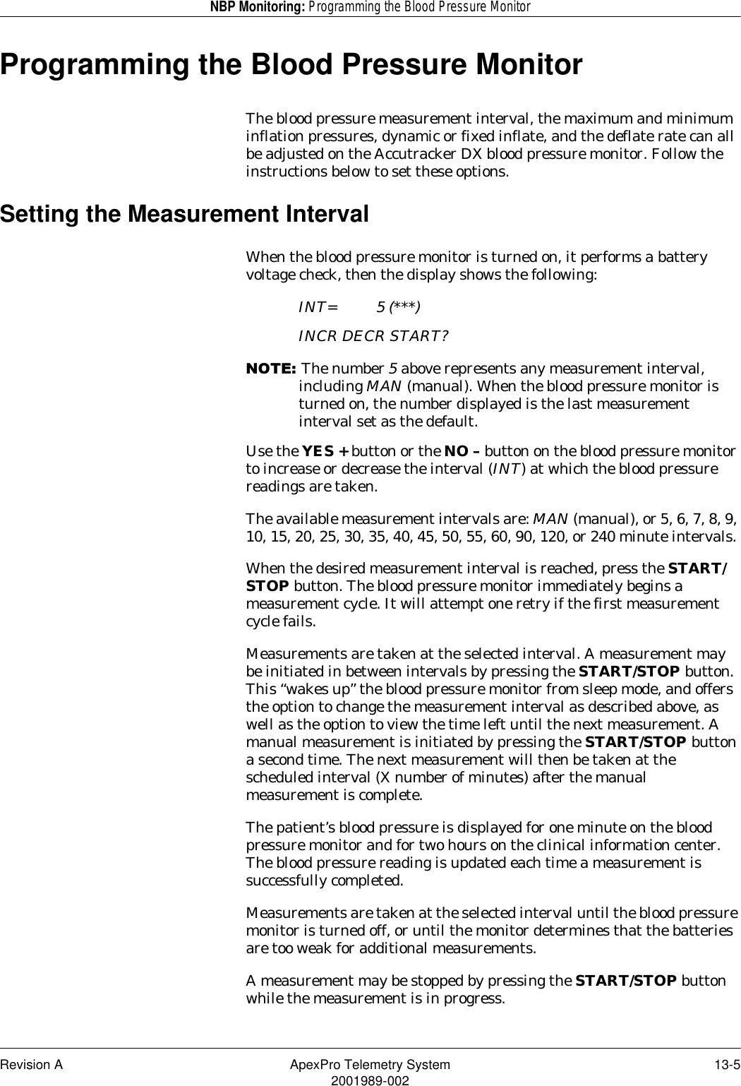 Revision A ApexPro Telemetry System 13-52001989-002NBP Monitoring: Programming the Blood Pressure MonitorProgramming the Blood Pressure MonitorThe blood pressure measurement interval, the maximum and minimum inflation pressures, dynamic or fixed inflate, and the deflate rate can all be adjusted on the Accutracker DX blood pressure monitor. Follow the instructions below to set these options.Setting the Measurement IntervalWhen the blood pressure monitor is turned on, it performs a battery voltage check, then the display shows the following:INT= 5 (***)INCR DECR START?127(The number 5 above represents any measurement interval, including MAN (manual). When the blood pressure monitor is turned on, the number displayed is the last measurement interval set as the default.Use the YES + button or the NO – button on the blood pressure monitor to increase or decrease the interval (INT) at which the blood pressure readings are taken.The available measurement intervals are: MAN (manual), or 5, 6, 7, 8, 9, 10, 15, 20, 25, 30, 35, 40, 45, 50, 55, 60, 90, 120, or 240 minute intervals.When the desired measurement interval is reached, press the START/STOP button. The blood pressure monitor immediately begins a measurement cycle. It will attempt one retry if the first measurement cycle fails.Measurements are taken at the selected interval. A measurement may be initiated in between intervals by pressing the START/STOP button. This “wakes up” the blood pressure monitor from sleep mode, and offers the option to change the measurement interval as described above, as well as the option to view the time left until the next measurement. A manual measurement is initiated by pressing the START/STOP button a second time. The next measurement will then be taken at the scheduled interval (X number of minutes) after the manual measurement is complete.The patient’s blood pressure is displayed for one minute on the blood pressure monitor and for two hours on the clinical information center. The blood pressure reading is updated each time a measurement is successfully completed.Measurements are taken at the selected interval until the blood pressure monitor is turned off, or until the monitor determines that the batteries are too weak for additional measurements.A measurement may be stopped by pressing the START/STOP button while the measurement is in progress.