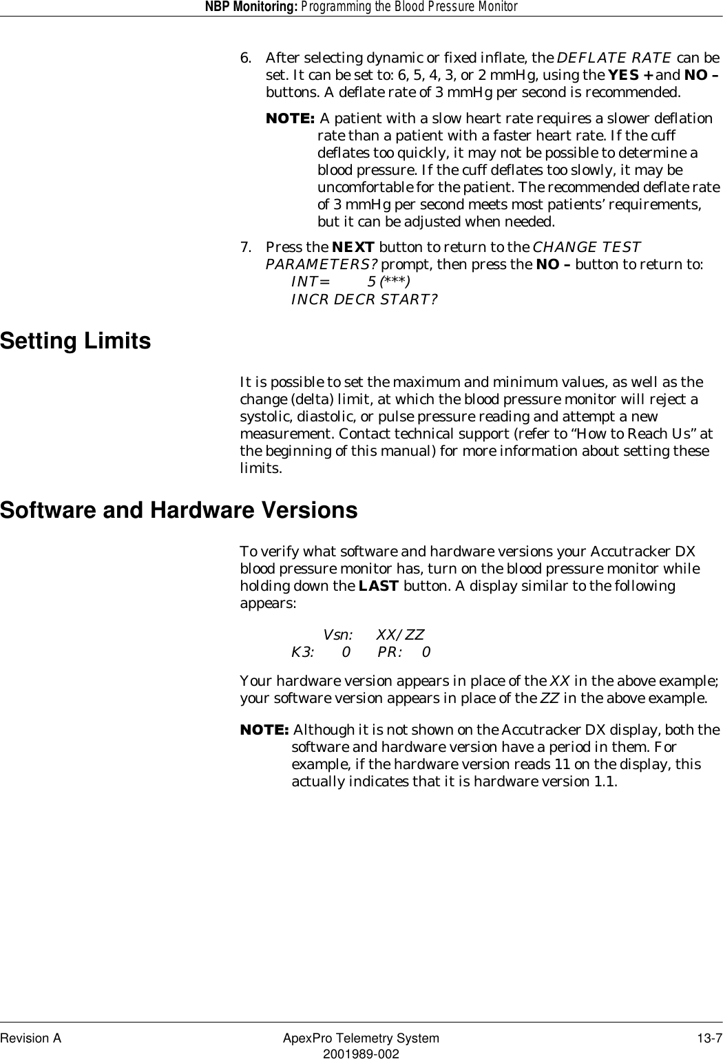 Revision A ApexPro Telemetry System 13-72001989-002NBP Monitoring: Programming the Blood Pressure Monitor6. After selecting dynamic or fixed inflate, the DEFLATE RATE can be set. It can be set to: 6, 5, 4, 3, or 2 mmHg, using the YES + and NO – buttons. A deflate rate of 3 mmHg per second is recommended.127(A patient with a slow heart rate requires a slower deflation rate than a patient with a faster heart rate. If the cuff deflates too quickly, it may not be possible to determine a blood pressure. If the cuff deflates too slowly, it may be uncomfortable for the patient. The recommended deflate rate of 3 mmHg per second meets most patients’ requirements, but it can be adjusted when needed.7. Press the NEXT button to return to the CHANGE TEST PARAMETERS? prompt, then press the NO – button to return to:INT= 5 (***)INCR DECR START?Setting LimitsIt is possible to set the maximum and minimum values, as well as the change (delta) limit, at which the blood pressure monitor will reject a systolic, diastolic, or pulse pressure reading and attempt a new measurement. Contact technical support (refer to “How to Reach Us” at the beginning of this manual) for more information about setting these limits.Software and Hardware VersionsTo verify what software and hardware versions your Accutracker DX blood pressure monitor has, turn on the blood pressure monitor while holding down the LAST button. A display similar to the following appears:Vsn: XX/ZZK3: 0 PR: 0Your hardware version appears in place of the XX in the above example; your software version appears in place of the ZZ in the above example.127(Although it is not shown on the Accutracker DX display, both the software and hardware version have a period in them. For example, if the hardware version reads 11 on the display, this actually indicates that it is hardware version 1.1.