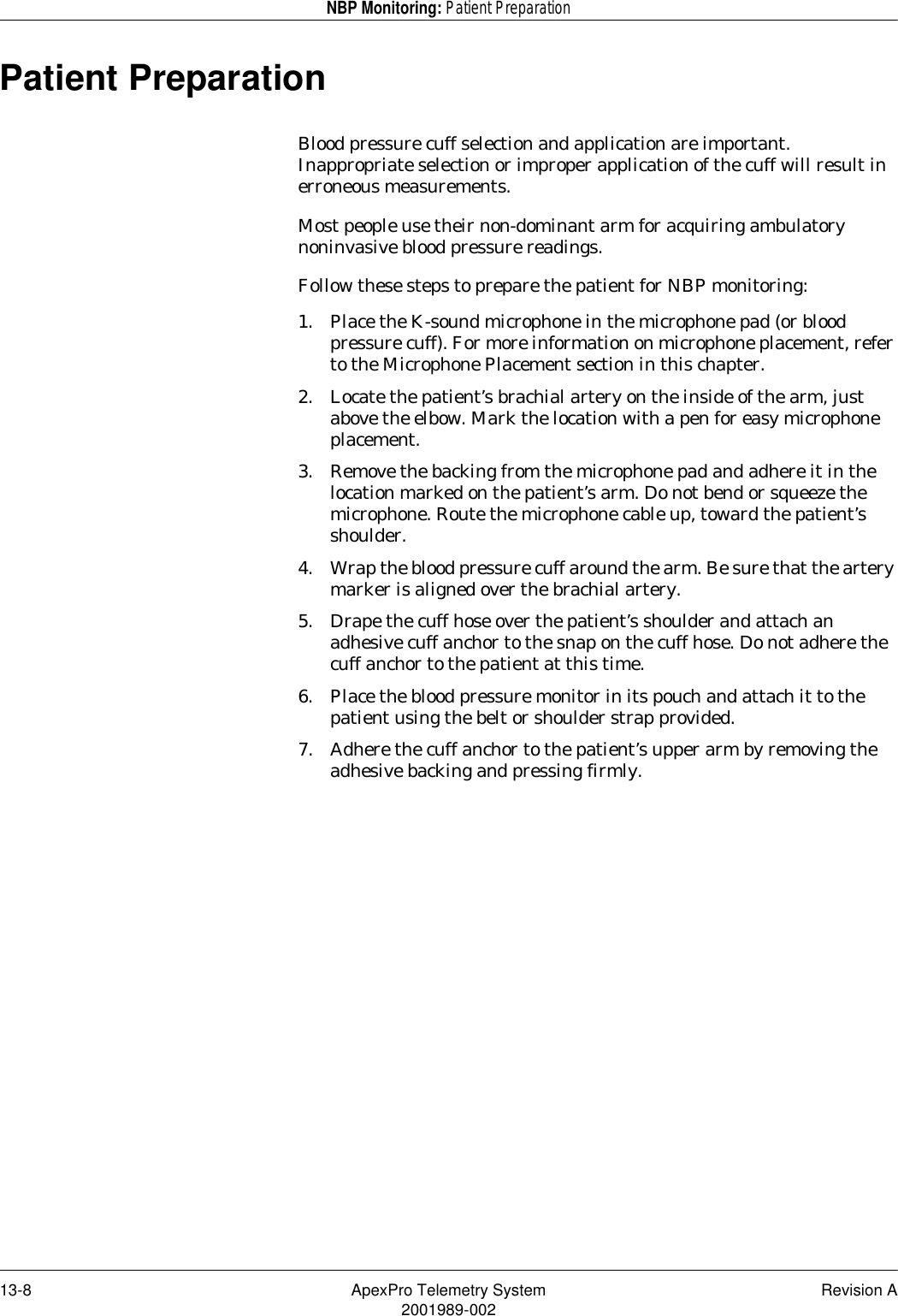 13-8 ApexPro Telemetry System Revision A2001989-002NBP Monitoring: Patient PreparationPatient PreparationBlood pressure cuff selection and application are important. Inappropriate selection or improper application of the cuff will result in erroneous measurements. Most people use their non-dominant arm for acquiring ambulatory noninvasive blood pressure readings.Follow these steps to prepare the patient for NBP monitoring:1. Place the K-sound microphone in the microphone pad (or blood pressure cuff). For more information on microphone placement, refer to the Microphone Placement section in this chapter.2. Locate the patient’s brachial artery on the inside of the arm, just above the elbow. Mark the location with a pen for easy microphone placement.3. Remove the backing from the microphone pad and adhere it in the location marked on the patient’s arm. Do not bend or squeeze the microphone. Route the microphone cable up, toward the patient’s shoulder.4. Wrap the blood pressure cuff around the arm. Be sure that the artery marker is aligned over the brachial artery.5. Drape the cuff hose over the patient’s shoulder and attach an adhesive cuff anchor to the snap on the cuff hose. Do not adhere the cuff anchor to the patient at this time.6. Place the blood pressure monitor in its pouch and attach it to the patient using the belt or shoulder strap provided.7. Adhere the cuff anchor to the patient’s upper arm by removing the adhesive backing and pressing firmly.