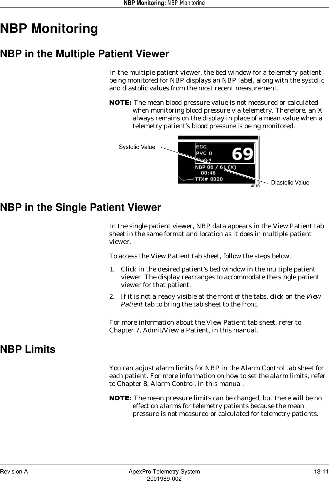 Revision A ApexPro Telemetry System 13-112001989-002NBP Monitoring: NBP MonitoringNBP MonitoringNBP in the Multiple Patient ViewerIn the multiple patient viewer, the bed window for a telemetry patient being monitored for NBP displays an NBP label, along with the systolic and diastolic values from the most recent measurement.127(The mean blood pressure value is not measured or calculated when monitoring blood pressure via telemetry. Therefore, an X always remains on the display in place of a mean value when a telemetry patient’s blood pressure is being monitored.NBP in the Single Patient ViewerIn the single patient viewer, NBP data appears in the View Patient tab sheet in the same format and location as it does in multiple patient viewer.To access the View Patient tab sheet, follow the steps below.1. Click in the desired patient’s bed window in the multiple patient viewer. The display rearranges to accommodate the single patient viewer for that patient.2. If it is not already visible at the front of the tabs, click on the View Patient tab to bring the tab sheet to the front.For more information about the View Patient tab sheet, refer to Chapter 7, Admit/View a Patient, in this manual.NBP LimitsYou can adjust alarm limits for NBP in the Alarm Control tab sheet for each patient. For more information on how to set the alarm limits, refer to Chapter 8, Alarm Control, in this manual.127(The mean pressure limits can be changed, but there will be no effect on alarms for telemetry patients because the mean pressure is not measured or calculated for telemetry patients.Systolic ValueDiastolic Value