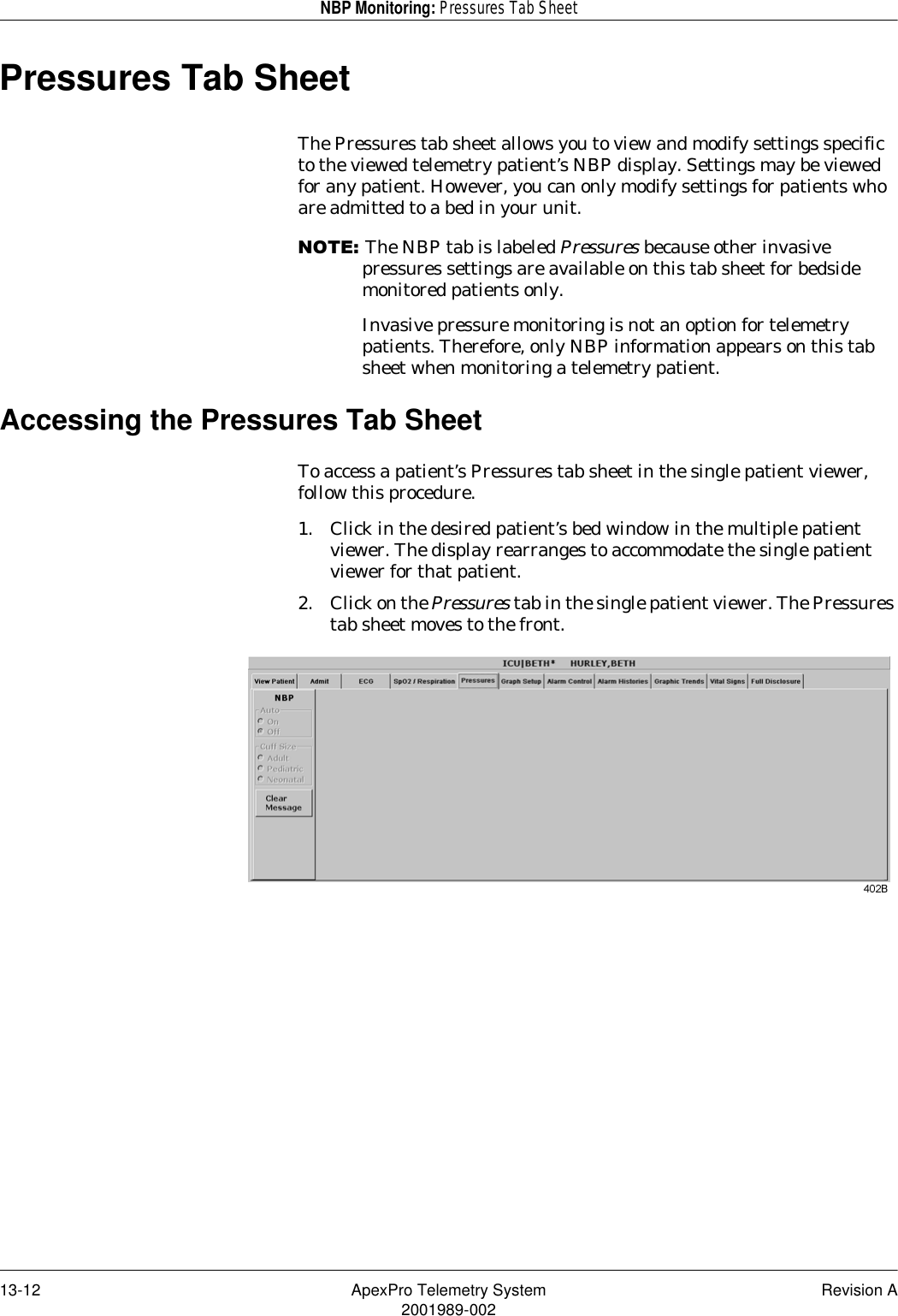 13-12 ApexPro Telemetry System Revision A2001989-002NBP Monitoring: Pressures Tab SheetPressures Tab SheetThe Pressures tab sheet allows you to view and modify settings specific to the viewed telemetry patient’s NBP display. Settings may be viewed for any patient. However, you can only modify settings for patients who are admitted to a bed in your unit.127(The NBP tab is labeled Pressures because other invasive pressures settings are available on this tab sheet for bedside monitored patients only.Invasive pressure monitoring is not an option for telemetry patients. Therefore, only NBP information appears on this tab sheet when monitoring a telemetry patient.Accessing the Pressures Tab SheetTo access a patient’s Pressures tab sheet in the single patient viewer, follow this procedure.1. Click in the desired patient’s bed window in the multiple patient viewer. The display rearranges to accommodate the single patient viewer for that patient.2. Click on the Pressures tab in the single patient viewer. The Pressures tab sheet moves to the front.