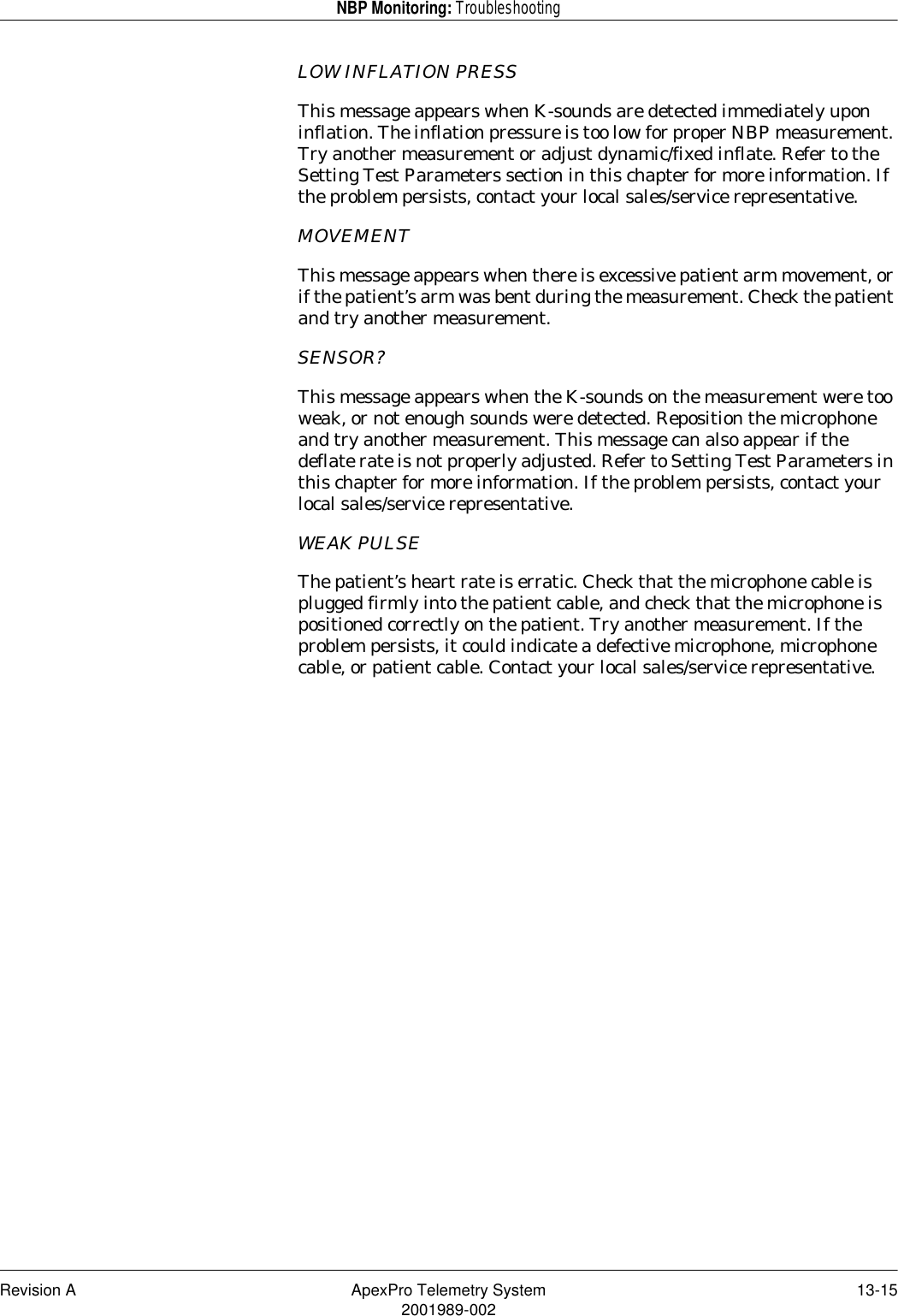 Revision A ApexPro Telemetry System 13-152001989-002NBP Monitoring: TroubleshootingLOW INFLATION PRESSThis message appears when K-sounds are detected immediately upon inflation. The inflation pressure is too low for proper NBP measurement. Try another measurement or adjust dynamic/fixed inflate. Refer to the Setting Test Parameters section in this chapter for more information. If the problem persists, contact your local sales/service representative.MOVEMENTThis message appears when there is excessive patient arm movement, or if the patient’s arm was bent during the measurement. Check the patient and try another measurement.SENSOR?This message appears when the K-sounds on the measurement were too weak, or not enough sounds were detected. Reposition the microphone and try another measurement. This message can also appear if the deflate rate is not properly adjusted. Refer to Setting Test Parameters in this chapter for more information. If the problem persists, contact your local sales/service representative.WEAK PULSEThe patient’s heart rate is erratic. Check that the microphone cable is plugged firmly into the patient cable, and check that the microphone is positioned correctly on the patient. Try another measurement. If the problem persists, it could indicate a defective microphone, microphone cable, or patient cable. Contact your local sales/service representative.