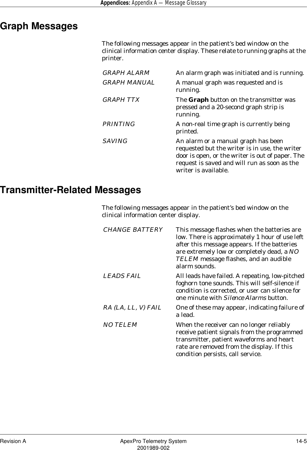 Revision A ApexPro Telemetry System 14-52001989-002Appendices: Appendix A — Message GlossaryGraph MessagesThe following messages appear in the patient’s bed window on the clinical information center display. These relate to running graphs at the printer.Transmitter-Related MessagesThe following messages appear in the patient’s bed window on the clinical information center display.GRAPH ALARM An alarm graph was initiated and is running.GRAPH MANUAL A manual graph was requested and is running.GRAPH TTX The Graph button on the transmitter was pressed and a 20-second graph strip is running.PRINTING A non-real time graph is currently being printed. SAVING An alarm or a manual graph has been requested but the writer is in use, the writer door is open, or the writer is out of paper. The request is saved and will run as soon as the writer is available.CHANGE BATTERY This message flashes when the batteries are low. There is approximately 1 hour of use left after this message appears. If the batteries are extremely low or completely dead, a NO TELEM message flashes, and an audible alarm sounds.LEADS FAIL All leads have failed. A repeating, low-pitched foghorn tone sounds. This will self-silence if condition is corrected, or user can silence for one minute with Silence Alarms button.RA (LA, LL, V) FAIL One of these may appear, indicating failure of a lead.NO TELEM When the receiver can no longer reliably receive patient signals from the programmed transmitter, patient waveforms and heart rate are removed from the display. If this condition persists, call service.