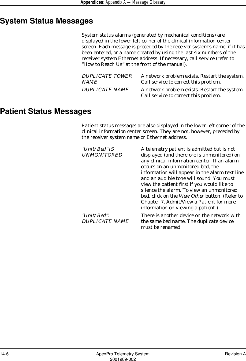 14-6 ApexPro Telemetry System Revision A2001989-002Appendices: Appendix A — Message GlossarySystem Status MessagesSystem status alarms (generated by mechanical conditions) are displayed in the lower left corner of the clinical information center screen. Each message is preceded by the receiver system’s name, if it has been entered, or a name created by using the last six numbers of the receiver system Ethernet address. If necessary, call service (refer to “How to Reach Us” at the front of the manual).Patient Status MessagesPatient status messages are also displayed in the lower left corner of the clinical information center screen. They are not, however, preceded by the receiver system name or Ethernet address.DUPLICATE TOWER NAME A network problem exists. Restart the system. Call service to correct this problem.DUPLICATE NAME A network problem exists. Restart the system. Call service to correct this problem.“Unit/Bed” IS UNMONITORED A telemetry patient is admitted but is not displayed (and therefore is unmonitored) on any clinical information center. If an alarm occurs on an unmonitored bed, the information will appear in the alarm text line and an audible tone will sound. You must view the patient first if you would like to silence the alarm. To view an unmonitored bed, click on the View Other button. (Refer to Chapter 7, Admit/View a Patient for more information on viewing a patient.)“Unit/Bed”: DUPLICATE NAME There is another device on the network with the same bed name. The duplicate device must be renamed. 