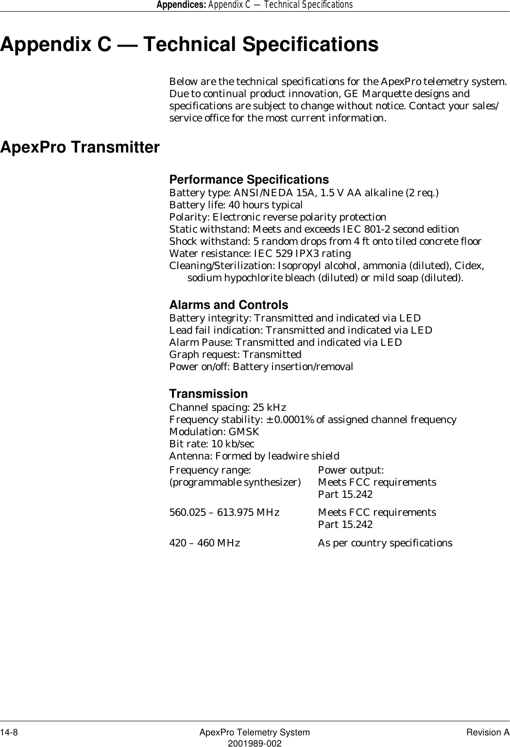14-8 ApexPro Telemetry System Revision A2001989-002Appendices: Appendix C — Technical SpecificationsAppendix C — Technical SpecificationsBelow are the technical specifications for the ApexPro telemetry system. Due to continual product innovation, GE Marquette designs and specifications are subject to change without notice. Contact your sales/service office for the most current information.ApexPro TransmitterPerformance SpecificationsBattery type: ANSI/NEDA 15A, 1.5 V AA alkaline (2 req.)Battery life: 40 hours typicalPolarity: Electronic reverse polarity protectionStatic withstand: Meets and exceeds IEC 801-2 second editionShock withstand: 5 random drops from 4 ft onto tiled concrete floorWater resistance: IEC 529 IPX3 ratingCleaning/Sterilization: Isopropyl alcohol, ammonia (diluted), Cidex, sodium hypochlorite bleach (diluted) or mild soap (diluted).Alarms and ControlsBattery integrity: Transmitted and indicated via LEDLead fail indication: Transmitted and indicated via LEDAlarm Pause: Transmitted and indicated via LEDGraph request: TransmittedPower on/off: Battery insertion/removalTransmissionChannel spacing: 25 kHzFrequency stability: ± 0.0001% of assigned channel frequencyModulation: GMSKBit rate: 10 kb/secAntenna: Formed by leadwire shieldFrequency range:(programmable synthesizer) Power output:Meets FCC requirements Part 15.242560.025 – 613.975 MHz Meets FCC requirementsPart 15.242420 – 460 MHz As per country specifications