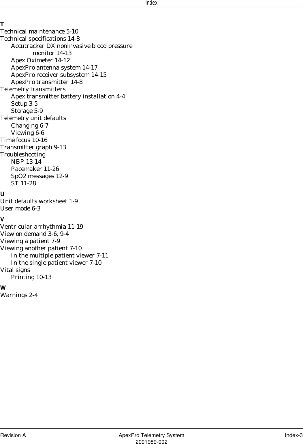 Revision A ApexPro Telemetry System Index-32001989-002IndexTTechnical maintenance 5-10Technical specifications 14-8Accutracker DX noninvasive blood pressure monitor 14-13Apex Oximeter 14-12ApexPro antenna system 14-17ApexPro receiver subsystem 14-15ApexPro transmitter 14-8Telemetry transmittersApex transmitter battery installation 4-4Setup 3-5Storage 5-9Telemetry unit defaultsChanging 6-7Viewing 6-6Time focus 10-16Transmitter graph 9-13TroubleshootingNBP 13-14Pacemaker 11-26SpO2 messages 12-9ST 11-28UUnit defaults worksheet 1-9User mode 6-3VVentricular arrhythmia 11-19View on demand 3-6, 9-4Viewing a patient 7-9Viewing another patient 7-10In the multiple patient viewer 7-11In the single patient viewer 7-10Vital signsPrinting 10-13WWarnings 2-4
