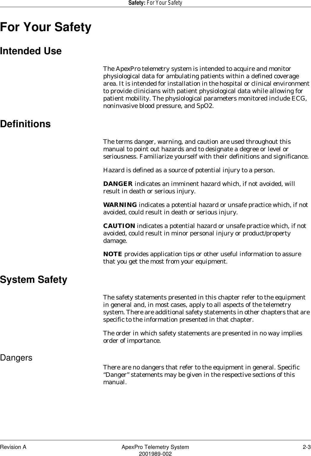 Revision A ApexPro Telemetry System 2-32001989-002Safety: For Your SafetyFor Your SafetyIntended UseThe ApexPro telemetry system is intended to acquire and monitor physiological data for ambulating patients within a defined coverage area. It is intended for installation in the hospital or clinical environment to provide clinicians with patient physiological data while allowing for patient mobility. The physiological parameters monitored include ECG, noninvasive blood pressure, and SpO2.DefinitionsThe terms danger, warning, and caution are used throughout this manual to point out hazards and to designate a degree or level or seriousness. Familiarize yourself with their definitions and significance.Hazard is defined as a source of potential injury to a person.DANGER indicates an imminent hazard which, if not avoided, will result in death or serious injury.WARNING indicates a potential hazard or unsafe practice which, if not avoided, could result in death or serious injury.CAUTION indicates a potential hazard or unsafe practice which, if not avoided, could result in minor personal injury or product/property damage.NOTE provides application tips or other useful information to assure that you get the most from your equipment.System SafetyThe safety statements presented in this chapter refer to the equipment in general and, in most cases, apply to all aspects of the telemetry system. There are additional safety statements in other chapters that are specific to the information presented in that chapter.The order in which safety statements are presented in no way implies order of importance.Dangers There are no dangers that refer to the equipment in general. Specific “Danger” statements may be given in the respective sections of this manual.
