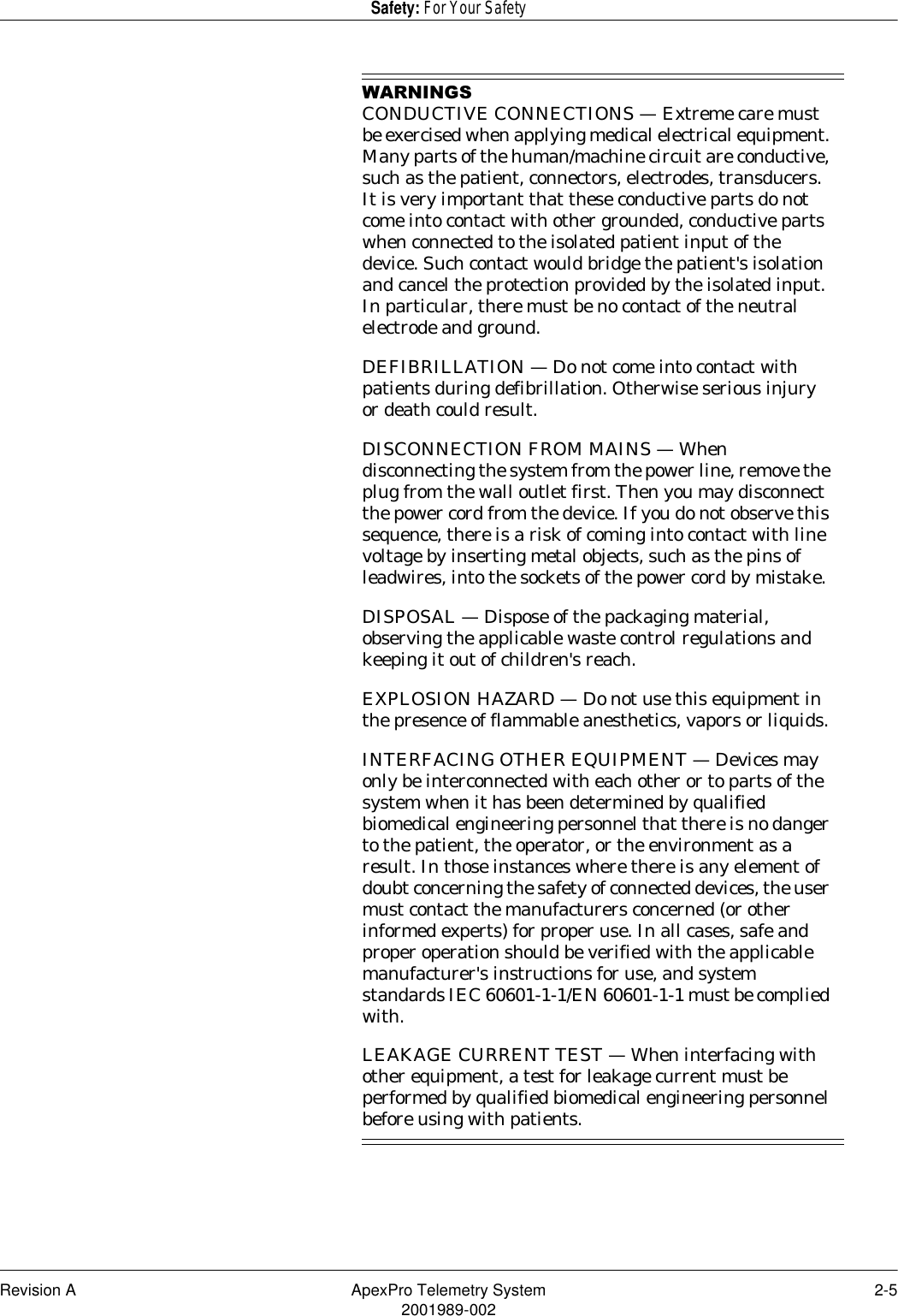 Revision A ApexPro Telemetry System 2-52001989-002Safety: For Your Safety:$51,1*6CONDUCTIVE CONNECTIONS — Extreme care must be exercised when applying medical electrical equipment. Many parts of the human/machine circuit are conductive, such as the patient, connectors, electrodes, transducers. It is very important that these conductive parts do not come into contact with other grounded, conductive parts when connected to the isolated patient input of the device. Such contact would bridge the patient&apos;s isolation and cancel the protection provided by the isolated input. In particular, there must be no contact of the neutral electrode and ground.DEFIBRILLATION — Do not come into contact with patients during defibrillation. Otherwise serious injury or death could result.DISCONNECTION FROM MAINS — When disconnecting the system from the power line, remove the plug from the wall outlet first. Then you may disconnect the power cord from the device. If you do not observe this sequence, there is a risk of coming into contact with line voltage by inserting metal objects, such as the pins of leadwires, into the sockets of the power cord by mistake.DISPOSAL — Dispose of the packaging material, observing the applicable waste control regulations and keeping it out of children&apos;s reach.EXPLOSION HAZARD — Do not use this equipment in the presence of flammable anesthetics, vapors or liquids.INTERFACING OTHER EQUIPMENT — Devices may only be interconnected with each other or to parts of the system when it has been determined by qualified biomedical engineering personnel that there is no danger to the patient, the operator, or the environment as a result. In those instances where there is any element of doubt concerning the safety of connected devices, the user must contact the manufacturers concerned (or other informed experts) for proper use. In all cases, safe and proper operation should be verified with the applicable manufacturer&apos;s instructions for use, and system standards IEC 60601-1-1/EN 60601-1-1 must be complied with.LEAKAGE CURRENT TEST — When interfacing with other equipment, a test for leakage current must be performed by qualified biomedical engineering personnel before using with patients.