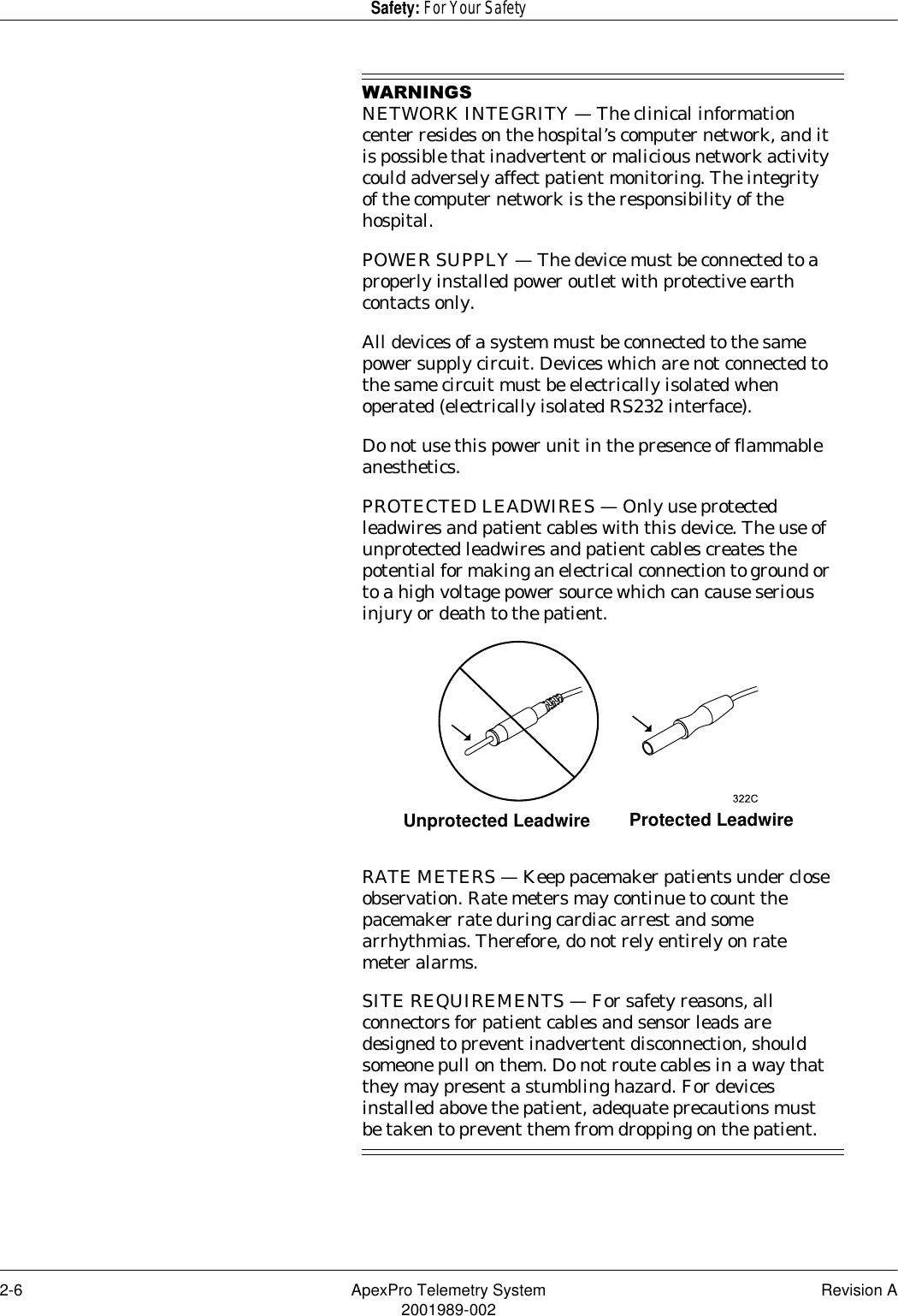 2-6 ApexPro Telemetry System Revision A2001989-002Safety: For Your Safety:$51,1*6NETWORK INTEGRITY — The clinical information center resides on the hospital’s computer network, and it is possible that inadvertent or malicious network activity could adversely affect patient monitoring. The integrity of the computer network is the responsibility of the hospital.POWER SUPPLY — The device must be connected to a properly installed power outlet with protective earth contacts only.All devices of a system must be connected to the same power supply circuit. Devices which are not connected to the same circuit must be electrically isolated when operated (electrically isolated RS232 interface).Do not use this power unit in the presence of flammable anesthetics.PROTECTED LEADWIRES — Only use protected leadwires and patient cables with this device. The use of unprotected leadwires and patient cables creates the potential for making an electrical connection to ground or to a high voltage power source which can cause serious injury or death to the patient.RATE METERS — Keep pacemaker patients under close observation. Rate meters may continue to count the pacemaker rate during cardiac arrest and some arrhythmias. Therefore, do not rely entirely on rate meter alarms.SITE REQUIREMENTS — For safety reasons, all connectors for patient cables and sensor leads are designed to prevent inadvertent disconnection, should someone pull on them. Do not route cables in a way that they may present a stumbling hazard. For devices installed above the patient, adequate precautions must be taken to prevent them from dropping on the patient.Unprotected Leadwire Protected Leadwire