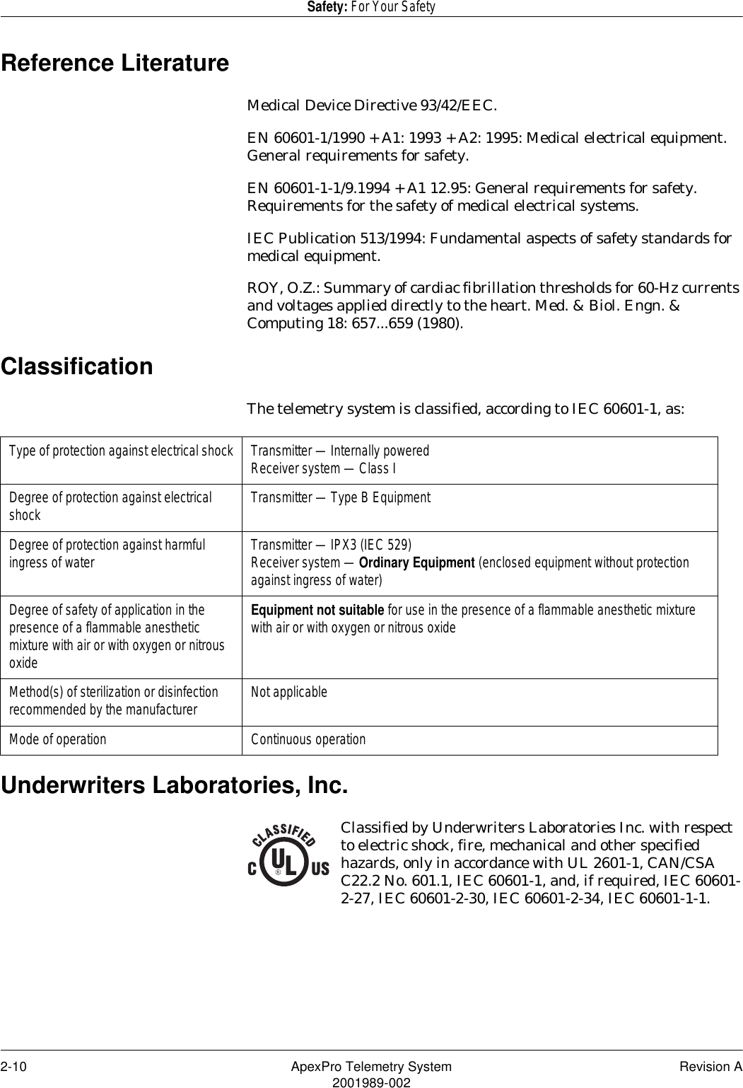 2-10 ApexPro Telemetry System Revision A2001989-002Safety: For Your SafetyReference LiteratureMedical Device Directive 93/42/EEC.EN 60601-1/1990 + A1: 1993 + A2: 1995: Medical electrical equipment. General requirements for safety.EN 60601-1-1/9.1994 + A1 12.95: General requirements for safety. Requirements for the safety of medical electrical systems.IEC Publication 513/1994: Fundamental aspects of safety standards for medical equipment.ROY, O.Z.: Summary of cardiac fibrillation thresholds for 60-Hz currents and voltages applied directly to the heart. Med. &amp; Biol. Engn. &amp; Computing 18: 657...659 (1980).ClassificationThe telemetry system is classified, according to IEC 60601-1, as:Underwriters Laboratories, Inc.Classified by Underwriters Laboratories Inc. with respect to electric shock, fire, mechanical and other specified hazards, only in accordance with UL 2601-1, CAN/CSA C22.2 No. 601.1, IEC 60601-1, and, if required, IEC 60601-2-27, IEC 60601-2-30, IEC 60601-2-34, IEC 60601-1-1.Type of protection against electrical shock Transmitter — Internally poweredReceiver system — Class IDegree of protection against electrical shock Transmitter — Type B EquipmentDegree of protection against harmful ingress of water Transmitter — IPX3 (IEC 529)Receiver system — Ordinary Equipment (enclosed equipment without protection against ingress of water)Degree of safety of application in the presence of a flammable anesthetic mixture with air or with oxygen or nitrous oxideEquipment not suitable for use in the presence of a flammable anesthetic mixture with air or with oxygen or nitrous oxideMethod(s) of sterilization or disinfection recommended by the manufacturer Not applicableMode of operation Continuous operation