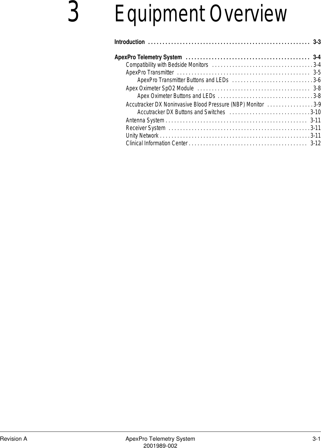 Revision A ApexPro Telemetry System 3-12001989-0023Equipment OverviewIntroduction  . . . . . . . . . . . . . . . . . . . . . . . . . . . . . . . . . . . . . . . . . . . . . . . . . . . . . . . .  3-3ApexPro Telemetry System  . . . . . . . . . . . . . . . . . . . . . . . . . . . . . . . . . . . . . . . . . . .  3-4Compatibility with Bedside Monitors  . . . . . . . . . . . . . . . . . . . . . . . . . . . . . . . . . . .3-4ApexPro Transmitter  . . . . . . . . . . . . . . . . . . . . . . . . . . . . . . . . . . . . . . . . . . . . . .  3-5ApexPro Transmitter Buttons and LEDs  . . . . . . . . . . . . . . . . . . . . . . . . . . . .3-6Apex Oximeter SpO2 Module  . . . . . . . . . . . . . . . . . . . . . . . . . . . . . . . . . . . . . . .  3-8Apex Oximeter Buttons and LEDs . . . . . . . . . . . . . . . . . . . . . . . . . . . . . . . . .3-8Accutracker DX Noninvasive Blood Pressure (NBP) Monitor  . . . . . . . . . . . . . . . .3-9Accutracker DX Buttons and Switches   . . . . . . . . . . . . . . . . . . . . . . . . . . . .3-10Antenna System . . . . . . . . . . . . . . . . . . . . . . . . . . . . . . . . . . . . . . . . . . . . . . . . .  3-11Receiver System  . . . . . . . . . . . . . . . . . . . . . . . . . . . . . . . . . . . . . . . . . . . . . . . . .3-11Unity Network . . . . . . . . . . . . . . . . . . . . . . . . . . . . . . . . . . . . . . . . . . . . . . . . . . . .3-11Clinical Information Center . . . . . . . . . . . . . . . . . . . . . . . . . . . . . . . . . . . . . . . . .  3-12