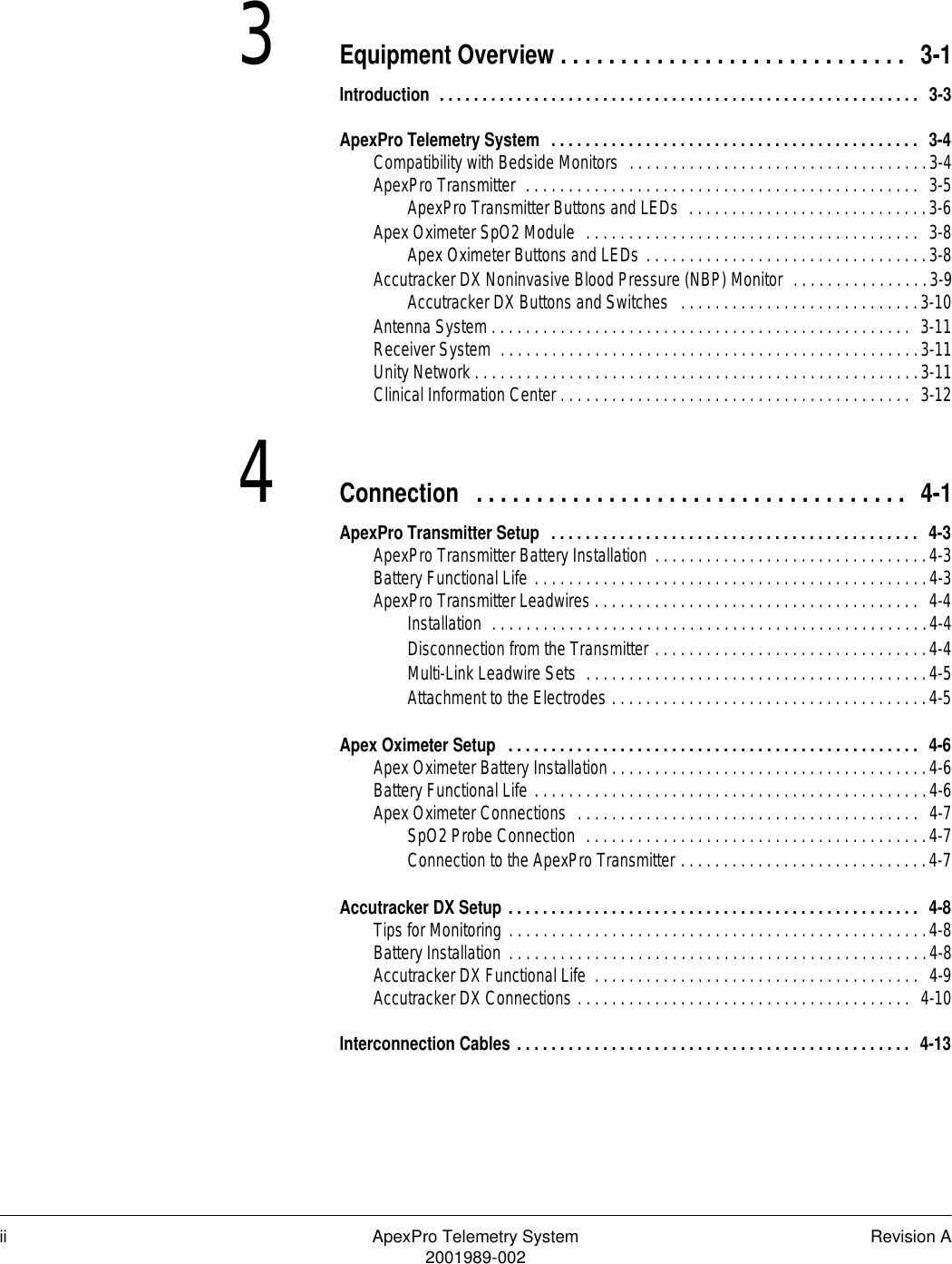 ii ApexPro Telemetry System Revision A2001989-0023Equipment Overview . . . . . . . . . . . . . . . . . . . . . . . . . . . . .  3-1Introduction  . . . . . . . . . . . . . . . . . . . . . . . . . . . . . . . . . . . . . . . . . . . . . . . . . . . . . . . .  3-3ApexPro Telemetry System  . . . . . . . . . . . . . . . . . . . . . . . . . . . . . . . . . . . . . . . . . . .  3-4Compatibility with Bedside Monitors  . . . . . . . . . . . . . . . . . . . . . . . . . . . . . . . . . . .3-4ApexPro Transmitter  . . . . . . . . . . . . . . . . . . . . . . . . . . . . . . . . . . . . . . . . . . . . . .  3-5ApexPro Transmitter Buttons and LEDs  . . . . . . . . . . . . . . . . . . . . . . . . . . . .3-6Apex Oximeter SpO2 Module  . . . . . . . . . . . . . . . . . . . . . . . . . . . . . . . . . . . . . . .  3-8Apex Oximeter Buttons and LEDs . . . . . . . . . . . . . . . . . . . . . . . . . . . . . . . . .3-8Accutracker DX Noninvasive Blood Pressure (NBP) Monitor  . . . . . . . . . . . . . . . .3-9Accutracker DX Buttons and Switches   . . . . . . . . . . . . . . . . . . . . . . . . . . . .3-10Antenna System . . . . . . . . . . . . . . . . . . . . . . . . . . . . . . . . . . . . . . . . . . . . . . . . .  3-11Receiver System  . . . . . . . . . . . . . . . . . . . . . . . . . . . . . . . . . . . . . . . . . . . . . . . . .3-11Unity Network . . . . . . . . . . . . . . . . . . . . . . . . . . . . . . . . . . . . . . . . . . . . . . . . . . . .3-11Clinical Information Center . . . . . . . . . . . . . . . . . . . . . . . . . . . . . . . . . . . . . . . . .  3-124Connection   . . . . . . . . . . . . . . . . . . . . . . . . . . . . . . . . . . . .  4-1ApexPro Transmitter Setup  . . . . . . . . . . . . . . . . . . . . . . . . . . . . . . . . . . . . . . . . . . .  4-3ApexPro Transmitter Battery Installation . . . . . . . . . . . . . . . . . . . . . . . . . . . . . . . .4-3Battery Functional Life . . . . . . . . . . . . . . . . . . . . . . . . . . . . . . . . . . . . . . . . . . . . . .4-3ApexPro Transmitter Leadwires . . . . . . . . . . . . . . . . . . . . . . . . . . . . . . . . . . . . . .  4-4Installation  . . . . . . . . . . . . . . . . . . . . . . . . . . . . . . . . . . . . . . . . . . . . . . . . . . .4-4Disconnection from the Transmitter . . . . . . . . . . . . . . . . . . . . . . . . . . . . . . . .4-4Multi-Link Leadwire Sets  . . . . . . . . . . . . . . . . . . . . . . . . . . . . . . . . . . . . . . . .4-5Attachment to the Electrodes . . . . . . . . . . . . . . . . . . . . . . . . . . . . . . . . . . . . .4-5Apex Oximeter Setup   . . . . . . . . . . . . . . . . . . . . . . . . . . . . . . . . . . . . . . . . . . . . . . . .  4-6Apex Oximeter Battery Installation . . . . . . . . . . . . . . . . . . . . . . . . . . . . . . . . . . . . .4-6Battery Functional Life . . . . . . . . . . . . . . . . . . . . . . . . . . . . . . . . . . . . . . . . . . . . . .4-6Apex Oximeter Connections  . . . . . . . . . . . . . . . . . . . . . . . . . . . . . . . . . . . . . . . .  4-7SpO2 Probe Connection  . . . . . . . . . . . . . . . . . . . . . . . . . . . . . . . . . . . . . . . .4-7Connection to the ApexPro Transmitter . . . . . . . . . . . . . . . . . . . . . . . . . . . . .4-7Accutracker DX Setup . . . . . . . . . . . . . . . . . . . . . . . . . . . . . . . . . . . . . . . . . . . . . . . .  4-8Tips for Monitoring . . . . . . . . . . . . . . . . . . . . . . . . . . . . . . . . . . . . . . . . . . . . . . . . .4-8Battery Installation . . . . . . . . . . . . . . . . . . . . . . . . . . . . . . . . . . . . . . . . . . . . . . . . .4-8Accutracker DX Functional Life  . . . . . . . . . . . . . . . . . . . . . . . . . . . . . . . . . . . . . .  4-9Accutracker DX Connections . . . . . . . . . . . . . . . . . . . . . . . . . . . . . . . . . . . . . . .  4-10Interconnection Cables . . . . . . . . . . . . . . . . . . . . . . . . . . . . . . . . . . . . . . . . . . . . . .  4-13