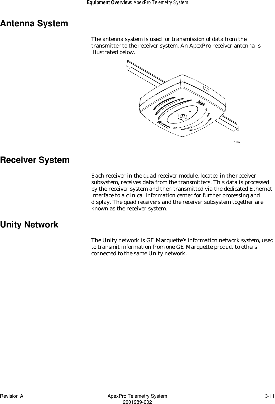 Revision A ApexPro Telemetry System 3-112001989-002Equipment Overview: ApexPro Telemetry SystemAntenna SystemThe antenna system is used for transmission of data from the transmitter to the receiver system. An ApexPro receiver antenna is illustrated below.Receiver SystemEach receiver in the quad receiver module, located in the receiver subsystem, receives data from the transmitters. This data is processed by the receiver system and then transmitted via the dedicated Ethernet interface to a clinical information center for further processing and display. The quad receivers and the receiver subsystem together are known as the receiver system.Unity NetworkThe Unity network is GE Marquette’s information network system, used to transmit information from one GE Marquette product to others connected to the same Unity network.