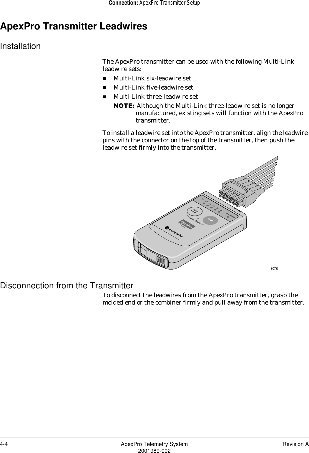 4-4 ApexPro Telemetry System Revision A2001989-002Connection: ApexPro Transmitter SetupApexPro Transmitter LeadwiresInstallationThe ApexPro transmitter can be used with the following Multi-Link leadwire sets:Multi-Link six-leadwire setMulti-Link five-leadwire setMulti-Link three-leadwire set127(Although the Multi-Link three-leadwire set is no longer manufactured, existing sets will function with the ApexPro transmitter.To install a leadwire set into the ApexPro transmitter, align the leadwire pins with the connector on the top of the transmitter, then push the leadwire set firmly into the transmitter.Disconnection from the TransmitterTo disconnect the leadwires from the ApexPro transmitter, grasp the molded end or the combiner firmly and pull away from the transmitter.