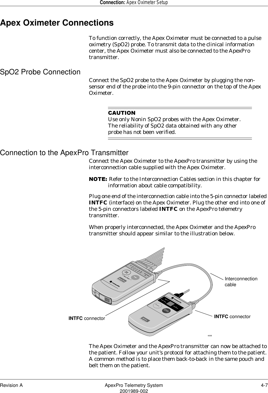 Revision A ApexPro Telemetry System 4-72001989-002Connection: Apex Oximeter SetupApex Oximeter ConnectionsTo function correctly, the Apex Oximeter must be connected to a pulse oximetry (SpO2) probe. To transmit data to the clinical information center, the Apex Oximeter must also be connected to the ApexPro transmitter.SpO2 Probe Connection Connect the SpO2 probe to the Apex Oximeter by plugging the non-sensor end of the probe into the 9-pin connector on the top of the Apex Oximeter.&amp;$87,21Use only Nonin SpO2 probes with the Apex Oximeter. The reliability of SpO2 data obtained with any other probe has not been verified.Connection to the ApexPro TransmitterConnect the Apex Oximeter to the ApexPro transmitter by using the interconnection cable supplied with the Apex Oximeter.127(Refer to the Interconnection Cables section in this chapter for information about cable compatibility.Plug one end of the interconnection cable into the 5-pin connector labeled INTFC (interface) on the Apex Oximeter. Plug the other end into one of the 5-pin connectors labeled INTFC on the ApexPro telemetry transmitter.When properly interconnected, the Apex Oximeter and the ApexPro transmitter should appear similar to the illustration below.The Apex Oximeter and the ApexPro transmitter can now be attached to the patient. Follow your unit’s protocol for attaching them to the patient. A common method is to place them back-to-back in the same pouch and belt them on the patient.Power DisplayOn/OffPulse RateSpO  %2Perfusionoximeter400BINTFC connector INTFC connectorInterconnection cable