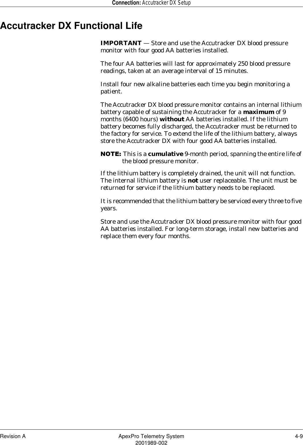 Revision A ApexPro Telemetry System 4-92001989-002Connection: Accutracker DX SetupAccutracker DX Functional LifeIMPORTANT — Store and use the Accutracker DX blood pressure monitor with four good AA batteries installed.The four AA batteries will last for approximately 250 blood pressure readings, taken at an average interval of 15 minutes.Install four new alkaline batteries each time you begin monitoring a patient.The Accutracker DX blood pressure monitor contains an internal lithium battery capable of sustaining the Accutracker for a maximum of 9 months (6400 hours) without AA batteries installed. If the lithium battery becomes fully discharged, the Accutracker must be returned to the factory for service. To extend the life of the lithium battery, always store the Accutracker DX with four good AA batteries installed.127(This is a cumulative 9-month period, spanning the entire life of the blood pressure monitor.If the lithium battery is completely drained, the unit will not function. The internal lithium battery is not user replaceable. The unit must be returned for service if the lithium battery needs to be replaced.It is recommended that the lithium battery be serviced every three to five years.Store and use the Accutracker DX blood pressure monitor with four good AA batteries installed. For long-term storage, install new batteries and replace them every four months.