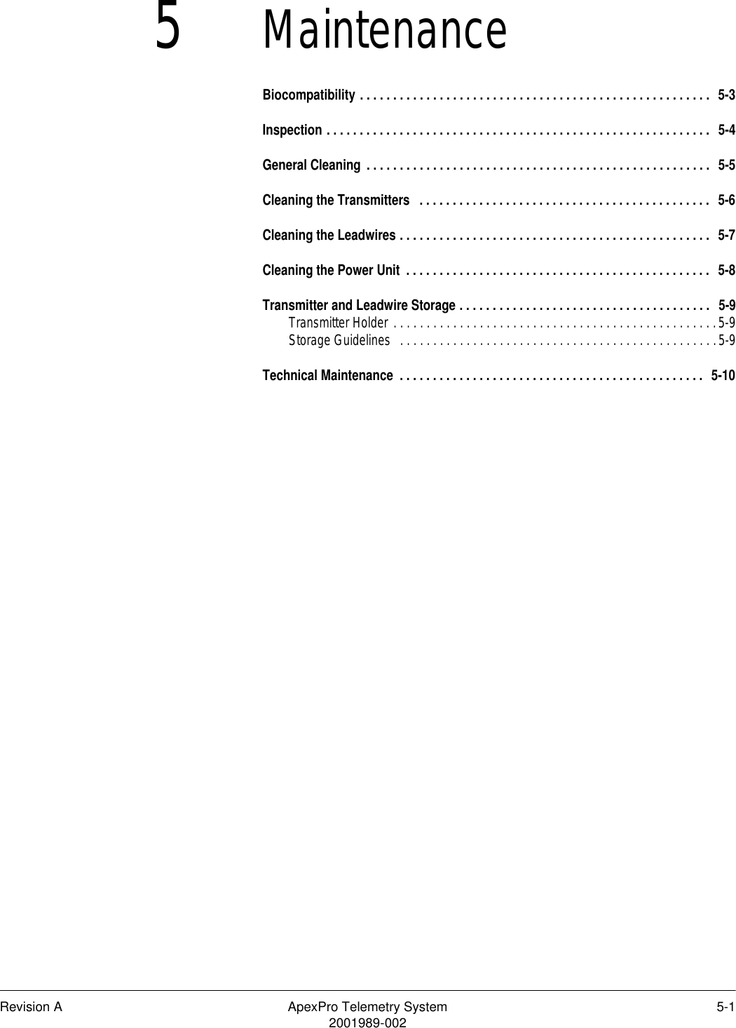 Revision A ApexPro Telemetry System 5-12001989-0025MaintenanceBiocompatibility . . . . . . . . . . . . . . . . . . . . . . . . . . . . . . . . . . . . . . . . . . . . . . . . . . . . .  5-3Inspection . . . . . . . . . . . . . . . . . . . . . . . . . . . . . . . . . . . . . . . . . . . . . . . . . . . . . . . . . .  5-4General Cleaning . . . . . . . . . . . . . . . . . . . . . . . . . . . . . . . . . . . . . . . . . . . . . . . . . . . .  5-5Cleaning the Transmitters  . . . . . . . . . . . . . . . . . . . . . . . . . . . . . . . . . . . . . . . . . . . .  5-6Cleaning the Leadwires . . . . . . . . . . . . . . . . . . . . . . . . . . . . . . . . . . . . . . . . . . . . . . .  5-7Cleaning the Power Unit . . . . . . . . . . . . . . . . . . . . . . . . . . . . . . . . . . . . . . . . . . . . . .  5-8Transmitter and Leadwire Storage . . . . . . . . . . . . . . . . . . . . . . . . . . . . . . . . . . . . . .  5-9Transmitter Holder . . . . . . . . . . . . . . . . . . . . . . . . . . . . . . . . . . . . . . . . . . . . . . . . .5-9Storage Guidelines  . . . . . . . . . . . . . . . . . . . . . . . . . . . . . . . . . . . . . . . . . . . . . . . .5-9Technical Maintenance  . . . . . . . . . . . . . . . . . . . . . . . . . . . . . . . . . . . . . . . . . . . . . .  5-10