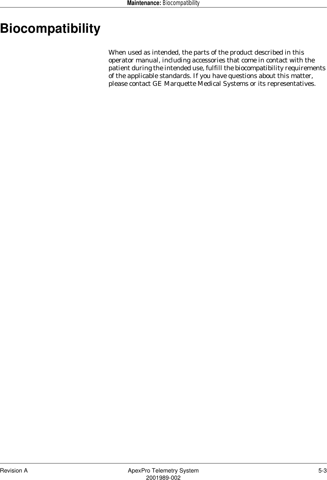 Revision A ApexPro Telemetry System 5-32001989-002Maintenance: BiocompatibilityBiocompatibilityWhen used as intended, the parts of the product described in this operator manual, including accessories that come in contact with the patient during the intended use, fulfill the biocompatibility requirements of the applicable standards. If you have questions about this matter, please contact GE Marquette Medical Systems or its representatives.