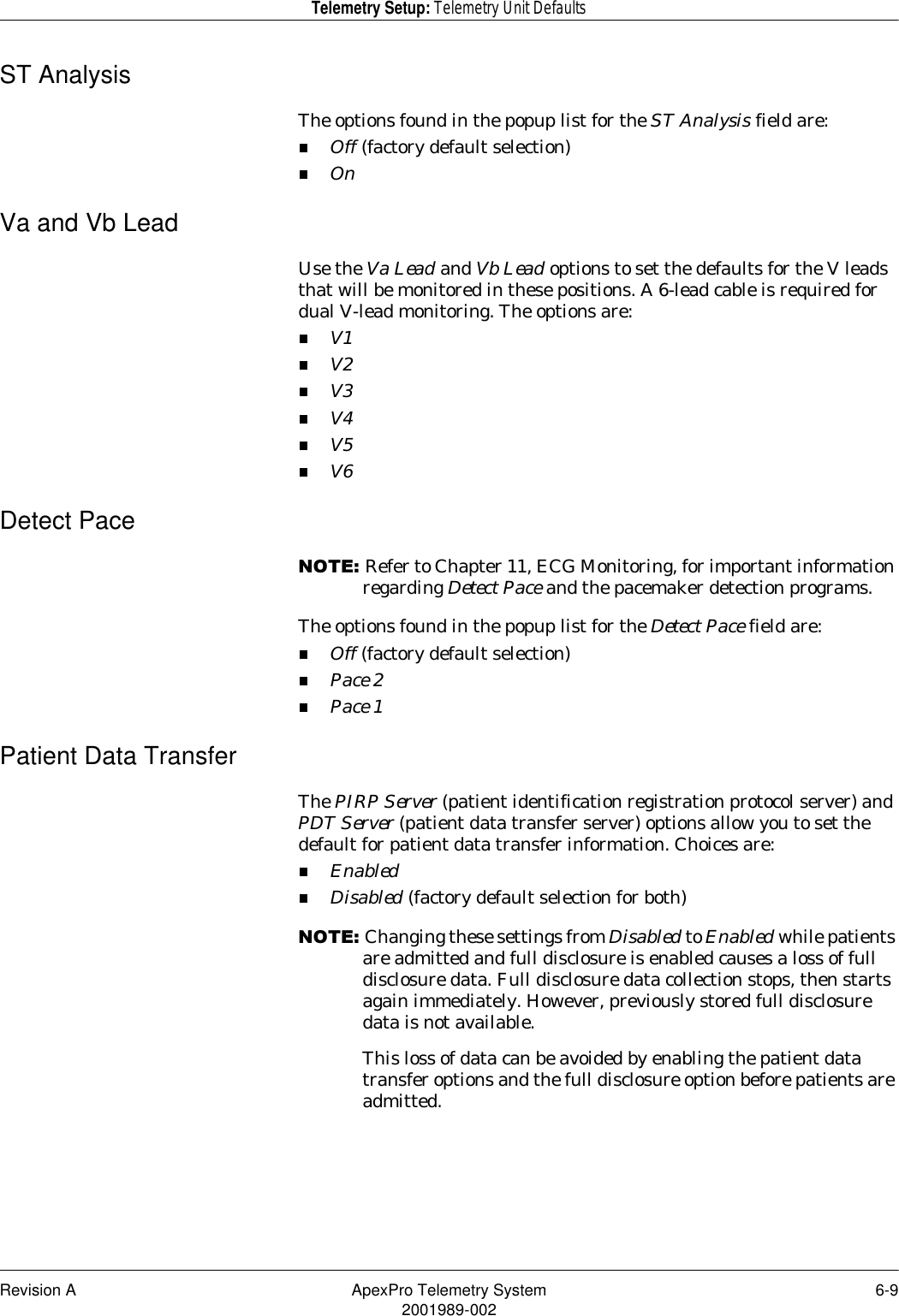 Revision A ApexPro Telemetry System 6-92001989-002Telemetry Setup: Telemetry Unit DefaultsST AnalysisThe options found in the popup list for the ST Analysis field are:Off (factory default selection)OnVa and Vb LeadUse the Va Lead and Vb Lead options to set the defaults for the V leads that will be monitored in these positions. A 6-lead cable is required for dual V-lead monitoring. The options are:V1V2V3V4V5V6Detect Pace127(Refer to Chapter 11, ECG Monitoring, for important information regarding Detect Pace and the pacemaker detection programs.The options found in the popup list for the Detect Pace field are:Off (factory default selection)Pace 2Pace 1Patient Data TransferThe PIRP Server (patient identification registration protocol server) and PDT Server (patient data transfer server) options allow you to set the default for patient data transfer information. Choices are:EnabledDisabled (factory default selection for both)127(Changing these settings from Disabled to Enabled while patients are admitted and full disclosure is enabled causes a loss of full disclosure data. Full disclosure data collection stops, then starts again immediately. However, previously stored full disclosure data is not available.This loss of data can be avoided by enabling the patient data transfer options and the full disclosure option before patients are admitted.