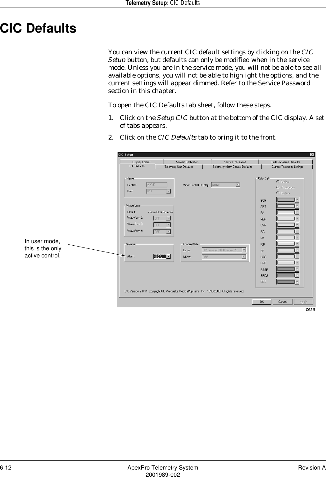 6-12 ApexPro Telemetry System Revision A2001989-002Telemetry Setup: CIC DefaultsCIC DefaultsYou can view the current CIC default settings by clicking on the CIC Setup button, but defaults can only be modified when in the service mode. Unless you are in the service mode, you will not be able to see all available options, you will not be able to highlight the options, and the current settings will appear dimmed. Refer to the Service Password section in this chapter.To open the CIC Defaults tab sheet, follow these steps.1. Click on the Setup CIC button at the bottom of the CIC display. A set of tabs appears.2. Click on the CIC Defaults tab to bring it to the front.In user mode, this is the only active control.