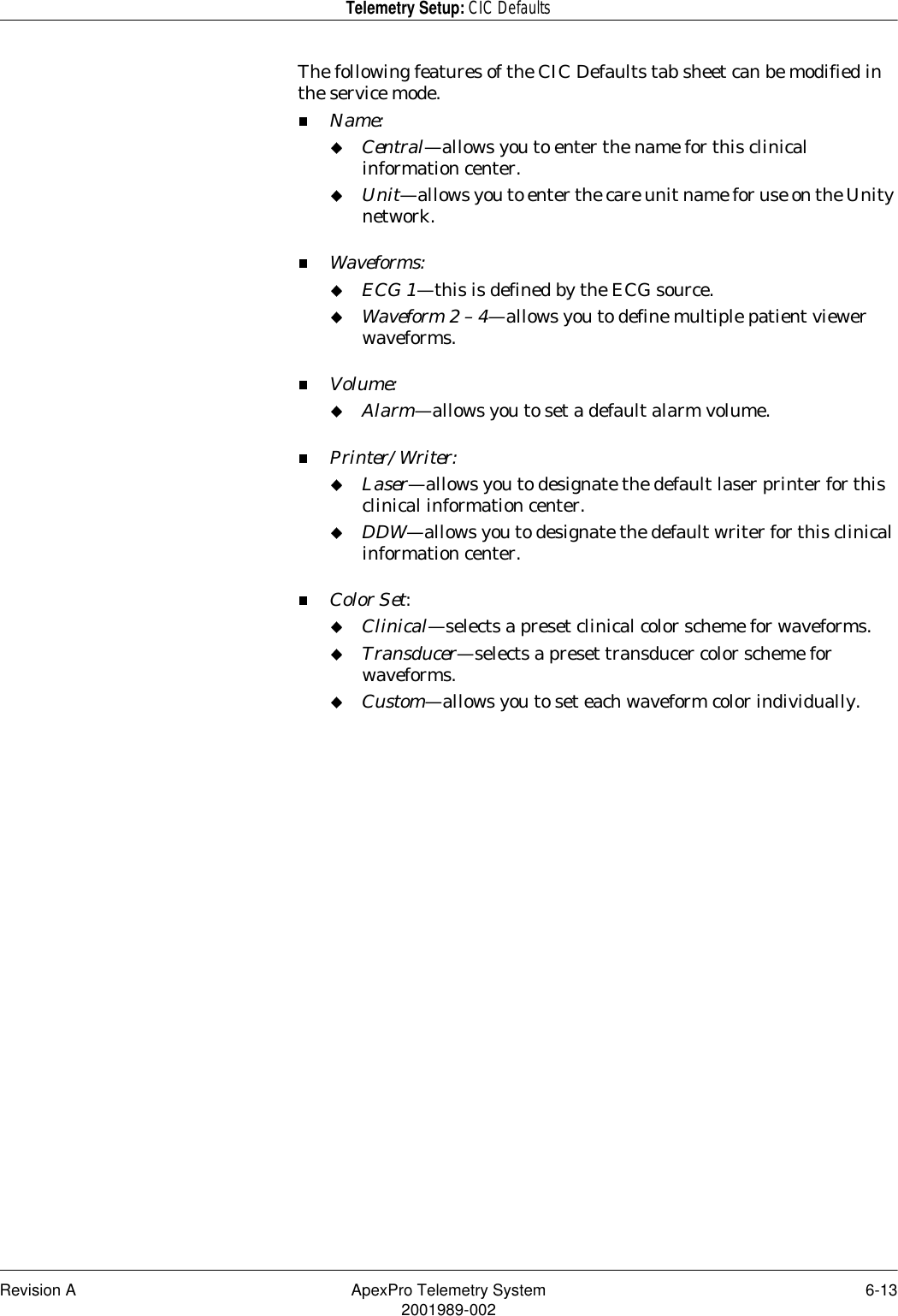 Revision A ApexPro Telemetry System 6-132001989-002Telemetry Setup: CIC DefaultsThe following features of the CIC Defaults tab sheet can be modified in the service mode.Name:Central—allows you to enter the name for this clinical information center.Unit—allows you to enter the care unit name for use on the Unity network.Waveforms:ECG 1—this is defined by the ECG source.Waveform 2 – 4—allows you to define multiple patient viewer waveforms.Volume:Alarm—allows you to set a default alarm volume.Printer/Writer:Laser—allows you to designate the default laser printer for this clinical information center.DDW—allows you to designate the default writer for this clinical information center.Color Set:Clinical—selects a preset clinical color scheme for waveforms.Transducer—selects a preset transducer color scheme for waveforms.Custom—allows you to set each waveform color individually.