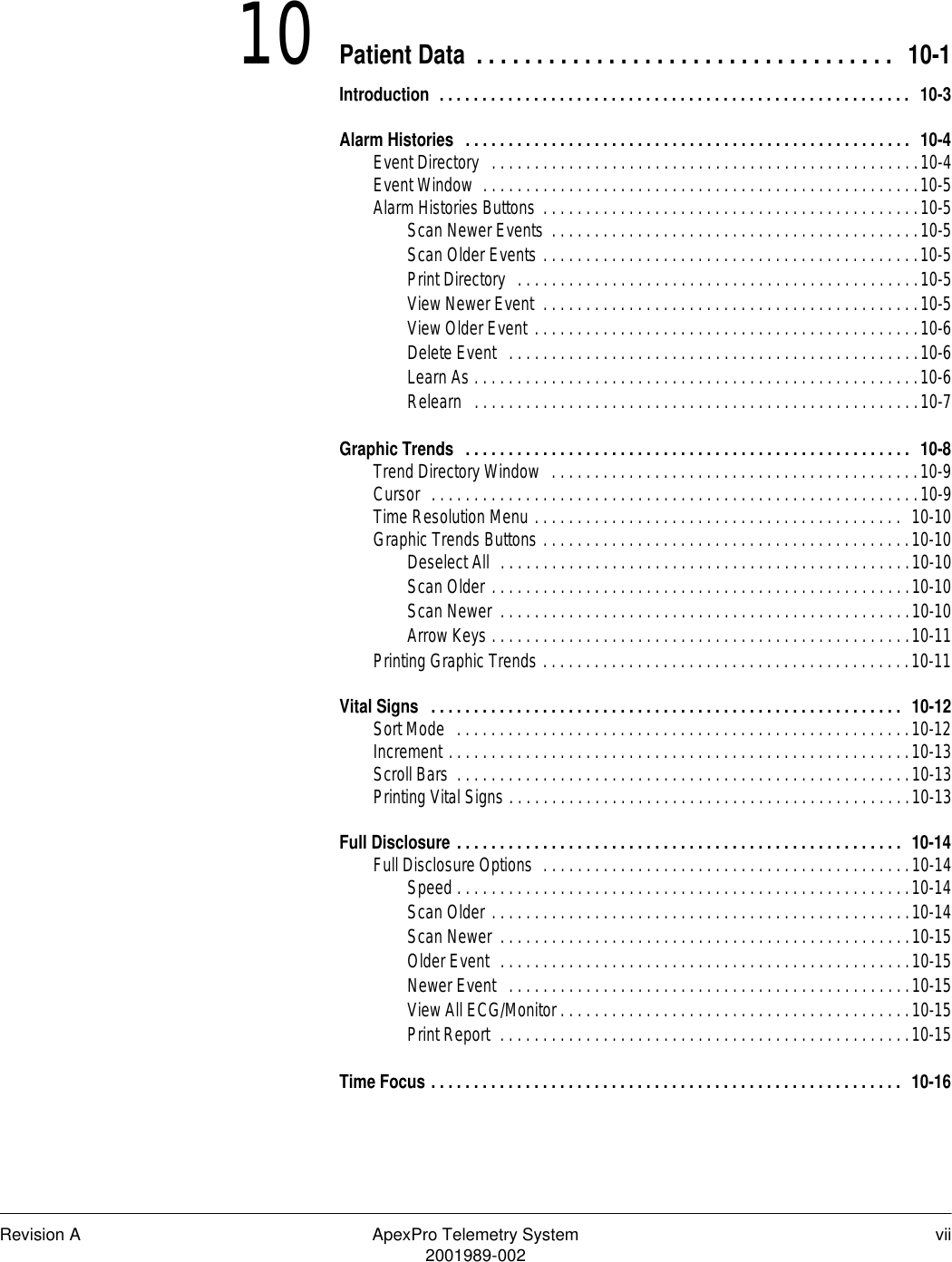 Revision A ApexPro Telemetry System vii2001989-00210 Patient Data . . . . . . . . . . . . . . . . . . . . . . . . . . . . . . . . . . .  10-1Introduction  . . . . . . . . . . . . . . . . . . . . . . . . . . . . . . . . . . . . . . . . . . . . . . . . . . . . . . .  10-3Alarm Histories  . . . . . . . . . . . . . . . . . . . . . . . . . . . . . . . . . . . . . . . . . . . . . . . . . . . .  10-4Event Directory   . . . . . . . . . . . . . . . . . . . . . . . . . . . . . . . . . . . . . . . . . . . . . . . . . .10-4Event Window  . . . . . . . . . . . . . . . . . . . . . . . . . . . . . . . . . . . . . . . . . . . . . . . . . . .10-5Alarm Histories Buttons  . . . . . . . . . . . . . . . . . . . . . . . . . . . . . . . . . . . . . . . . . . . .10-5Scan Newer Events  . . . . . . . . . . . . . . . . . . . . . . . . . . . . . . . . . . . . . . . . . . .10-5Scan Older Events . . . . . . . . . . . . . . . . . . . . . . . . . . . . . . . . . . . . . . . . . . . .10-5Print Directory  . . . . . . . . . . . . . . . . . . . . . . . . . . . . . . . . . . . . . . . . . . . . . . .10-5View Newer Event  . . . . . . . . . . . . . . . . . . . . . . . . . . . . . . . . . . . . . . . . . . . .10-5View Older Event . . . . . . . . . . . . . . . . . . . . . . . . . . . . . . . . . . . . . . . . . . . . .10-6Delete Event   . . . . . . . . . . . . . . . . . . . . . . . . . . . . . . . . . . . . . . . . . . . . . . . .10-6Learn As . . . . . . . . . . . . . . . . . . . . . . . . . . . . . . . . . . . . . . . . . . . . . . . . . . . .10-6Relearn   . . . . . . . . . . . . . . . . . . . . . . . . . . . . . . . . . . . . . . . . . . . . . . . . . . . .10-7Graphic Trends  . . . . . . . . . . . . . . . . . . . . . . . . . . . . . . . . . . . . . . . . . . . . . . . . . . . .  10-8Trend Directory Window  . . . . . . . . . . . . . . . . . . . . . . . . . . . . . . . . . . . . . . . . . . .10-9Cursor  . . . . . . . . . . . . . . . . . . . . . . . . . . . . . . . . . . . . . . . . . . . . . . . . . . . . . . . . .10-9Time Resolution Menu . . . . . . . . . . . . . . . . . . . . . . . . . . . . . . . . . . . . . . . . . . .  10-10Graphic Trends Buttons . . . . . . . . . . . . . . . . . . . . . . . . . . . . . . . . . . . . . . . . . . .10-10Deselect All  . . . . . . . . . . . . . . . . . . . . . . . . . . . . . . . . . . . . . . . . . . . . . . . .10-10Scan Older . . . . . . . . . . . . . . . . . . . . . . . . . . . . . . . . . . . . . . . . . . . . . . . . .10-10Scan Newer  . . . . . . . . . . . . . . . . . . . . . . . . . . . . . . . . . . . . . . . . . . . . . . . .10-10Arrow Keys . . . . . . . . . . . . . . . . . . . . . . . . . . . . . . . . . . . . . . . . . . . . . . . . .10-11Printing Graphic Trends . . . . . . . . . . . . . . . . . . . . . . . . . . . . . . . . . . . . . . . . . . .10-11Vital Signs   . . . . . . . . . . . . . . . . . . . . . . . . . . . . . . . . . . . . . . . . . . . . . . . . . . . . . . .  10-12Sort Mode  . . . . . . . . . . . . . . . . . . . . . . . . . . . . . . . . . . . . . . . . . . . . . . . . . . . . .10-12Increment . . . . . . . . . . . . . . . . . . . . . . . . . . . . . . . . . . . . . . . . . . . . . . . . . . . . . .10-13Scroll Bars  . . . . . . . . . . . . . . . . . . . . . . . . . . . . . . . . . . . . . . . . . . . . . . . . . . . . .10-13Printing Vital Signs . . . . . . . . . . . . . . . . . . . . . . . . . . . . . . . . . . . . . . . . . . . . . . .10-13Full Disclosure . . . . . . . . . . . . . . . . . . . . . . . . . . . . . . . . . . . . . . . . . . . . . . . . . . . .  10-14Full Disclosure Options  . . . . . . . . . . . . . . . . . . . . . . . . . . . . . . . . . . . . . . . . . . .10-14Speed . . . . . . . . . . . . . . . . . . . . . . . . . . . . . . . . . . . . . . . . . . . . . . . . . . . . .10-14Scan Older . . . . . . . . . . . . . . . . . . . . . . . . . . . . . . . . . . . . . . . . . . . . . . . . .10-14Scan Newer  . . . . . . . . . . . . . . . . . . . . . . . . . . . . . . . . . . . . . . . . . . . . . . . .10-15Older Event  . . . . . . . . . . . . . . . . . . . . . . . . . . . . . . . . . . . . . . . . . . . . . . . .10-15Newer Event   . . . . . . . . . . . . . . . . . . . . . . . . . . . . . . . . . . . . . . . . . . . . . . .10-15View All ECG/Monitor . . . . . . . . . . . . . . . . . . . . . . . . . . . . . . . . . . . . . . . . .10-15Print Report  . . . . . . . . . . . . . . . . . . . . . . . . . . . . . . . . . . . . . . . . . . . . . . . .10-15Time Focus . . . . . . . . . . . . . . . . . . . . . . . . . . . . . . . . . . . . . . . . . . . . . . . . . . . . . . .  10-16