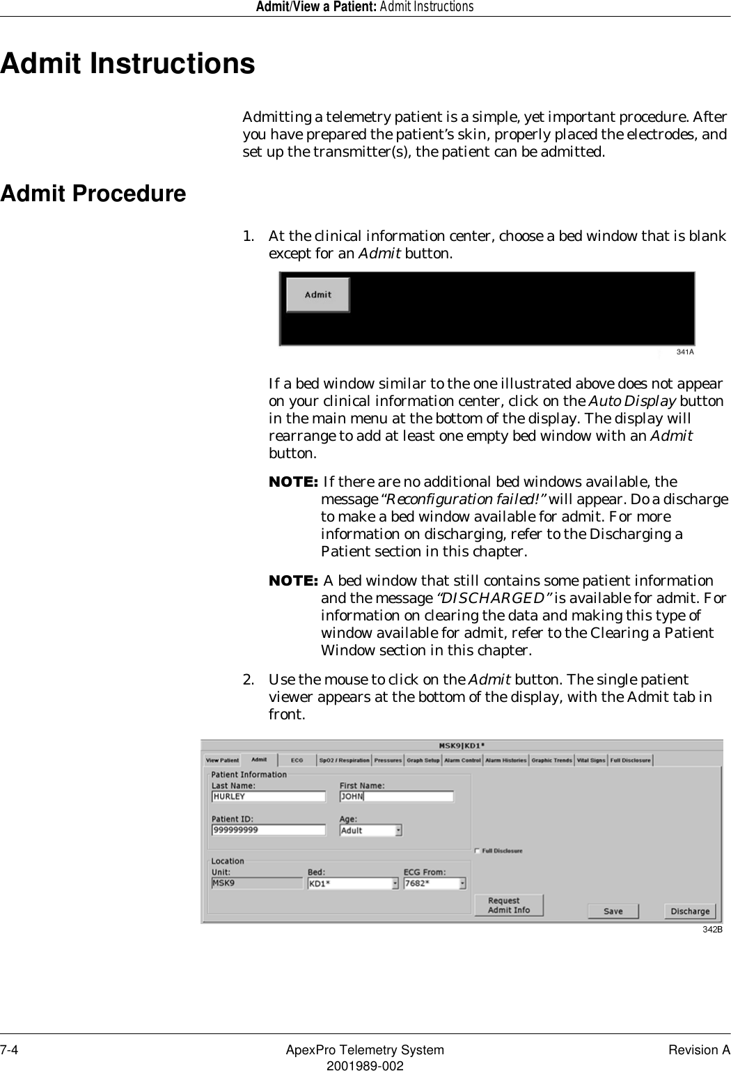 7-4 ApexPro Telemetry System Revision A2001989-002Admit/View a Patient: Admit InstructionsAdmit InstructionsAdmitting a telemetry patient is a simple, yet important procedure. After you have prepared the patient’s skin, properly placed the electrodes, and set up the transmitter(s), the patient can be admitted.Admit Procedure1. At the clinical information center, choose a bed window that is blank except for an Admit button.If a bed window similar to the one illustrated above does not appear on your clinical information center, click on the Auto Display button in the main menu at the bottom of the display. The display will rearrange to add at least one empty bed window with an Admit button.127(If there are no additional bed windows available, the message “Reconfiguration failed!” will appear. Do a discharge to make a bed window available for admit. For more information on discharging, refer to the Discharging a Patient section in this chapter.127(A bed window that still contains some patient information and the message “DISCHARGED” is available for admit. For information on clearing the data and making this type of window available for admit, refer to the Clearing a Patient Window section in this chapter.2. Use the mouse to click on the Admit button. The single patient viewer appears at the bottom of the display, with the Admit tab in front.